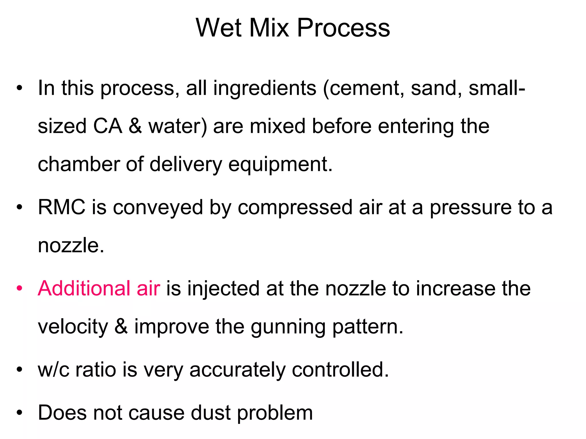 Wet Mix Process
• In this process, all ingredients (cement, sand, small-
sized CA & water) are mixed before entering the
chamber of delivery equipment.
• RMC is conveyed by compressed air at a pressure to a
nozzle.
• Additional air is injected at the nozzle to increase the
velocity & improve the gunning pattern.
• w/c ratio is very accurately controlled.
• Does not cause dust problem
 