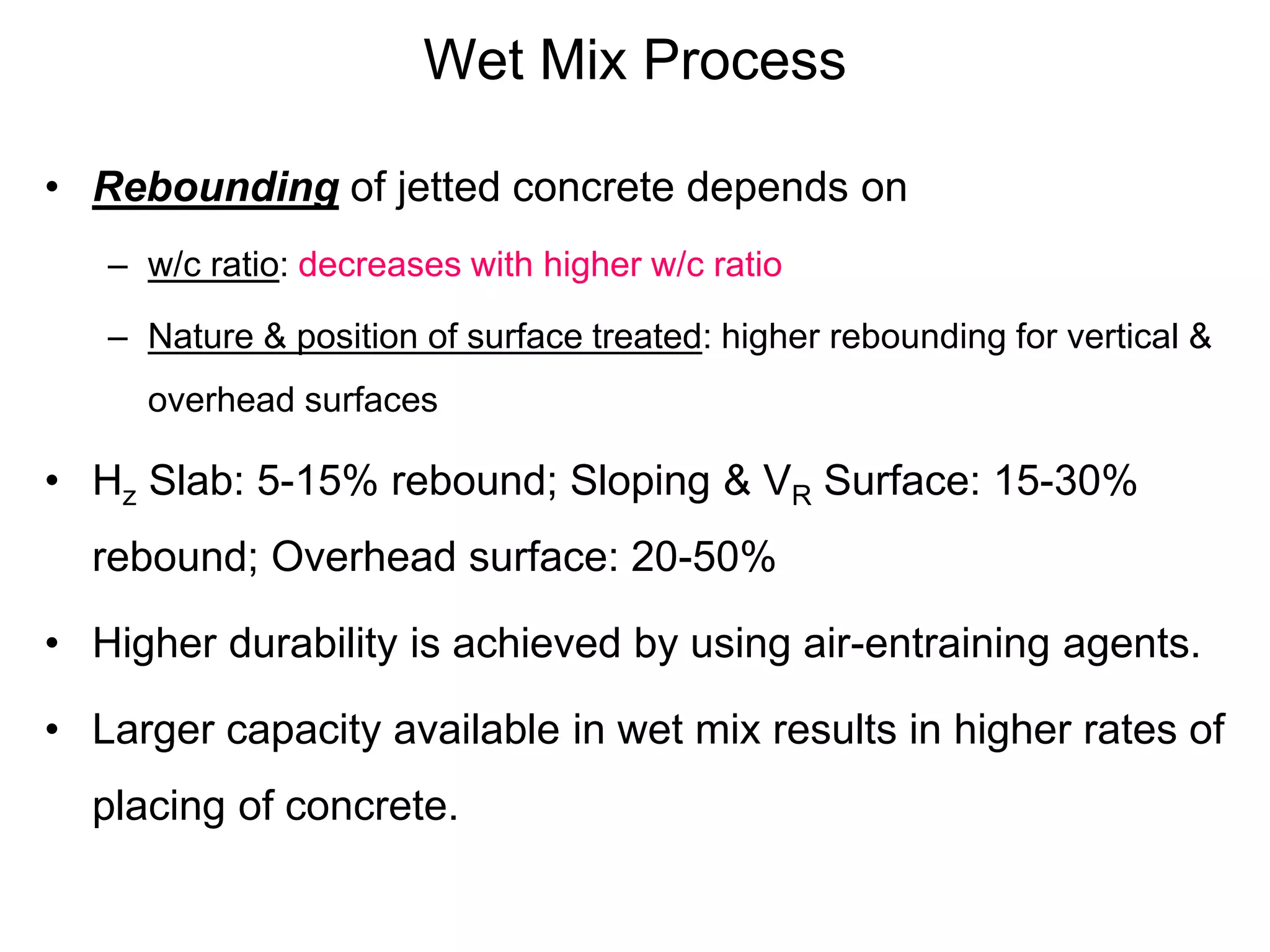 Wet Mix Process
• Rebounding of jetted concrete depends on
– w/c ratio: decreases with higher w/c ratio
– Nature & position of surface treated: higher rebounding for vertical &
overhead surfaces
• Hz Slab: 5-15% rebound; Sloping & VR Surface: 15-30%
rebound; Overhead surface: 20-50%
• Higher durability is achieved by using air-entraining agents.
• Larger capacity available in wet mix results in higher rates of
placing of concrete.
 