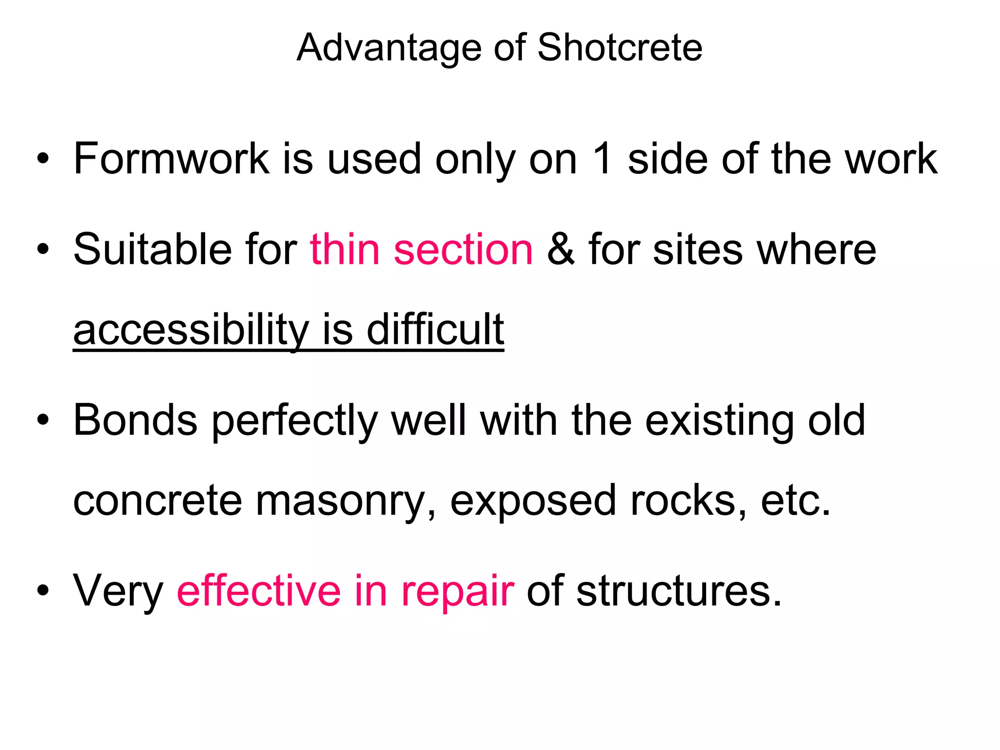 Advantage of Shotcrete
• Formwork is used only on 1 side of the work
• Suitable for thin section & for sites where
accessibility is difficult
• Bonds perfectly well with the existing old
concrete masonry, exposed rocks, etc.
• Very effective in repair of structures.
 