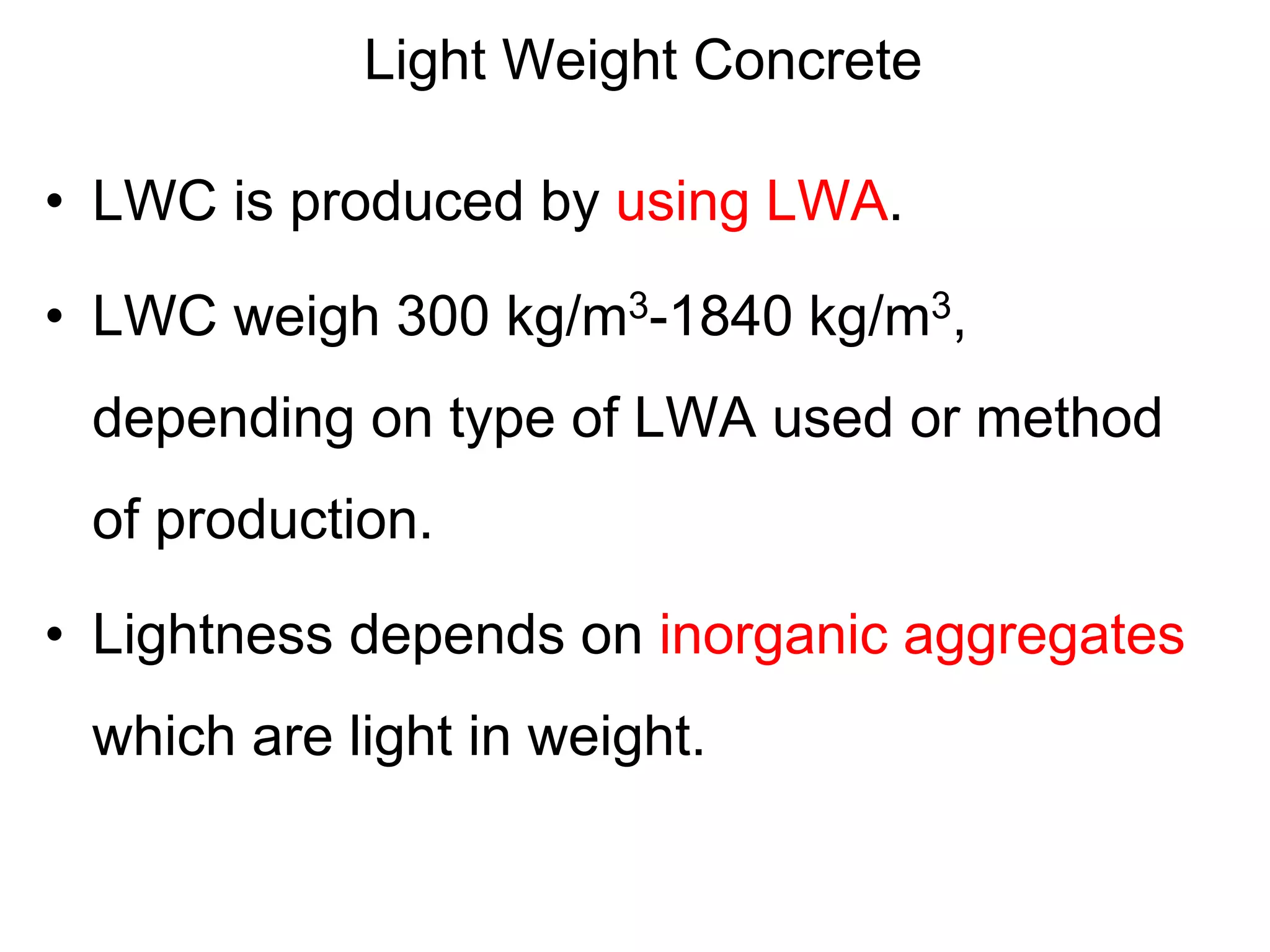 Light Weight Concrete
• LWC is produced by using LWA.
• LWC weigh 300 kg/m3-1840 kg/m3,
depending on type of LWA used or method
of production.
• Lightness depends on inorganic aggregates
which are light in weight.
 