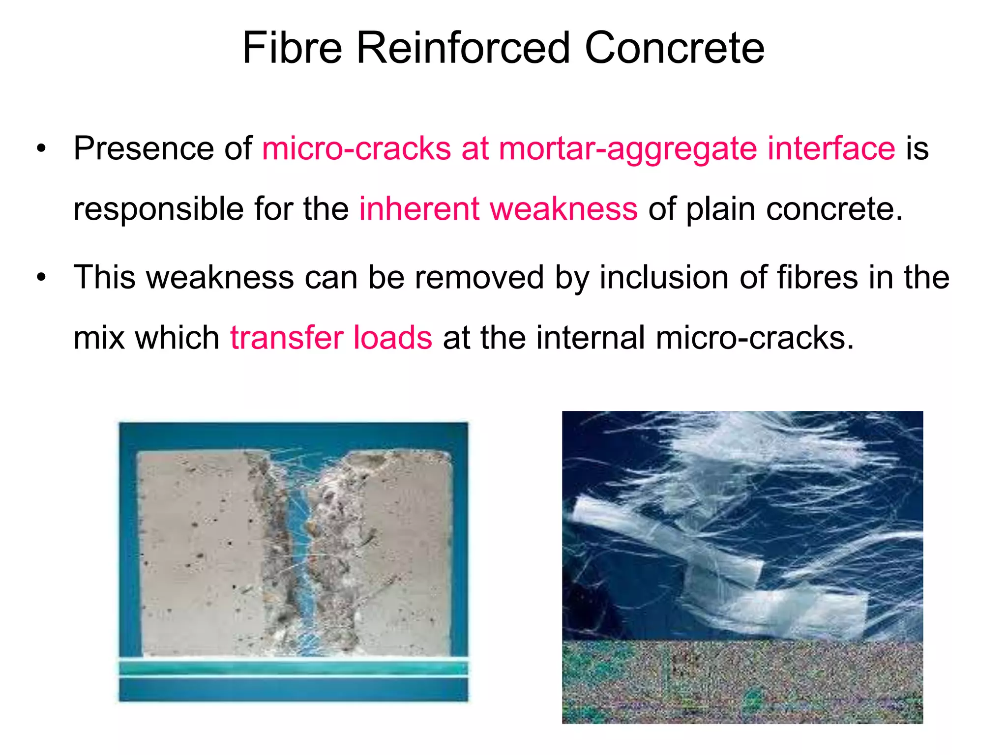 Fibre Reinforced Concrete
• Presence of micro-cracks at mortar-aggregate interface is
responsible for the inherent weakness of plain concrete.
• This weakness can be removed by inclusion of fibres in the
mix which transfer loads at the internal micro-cracks.
 