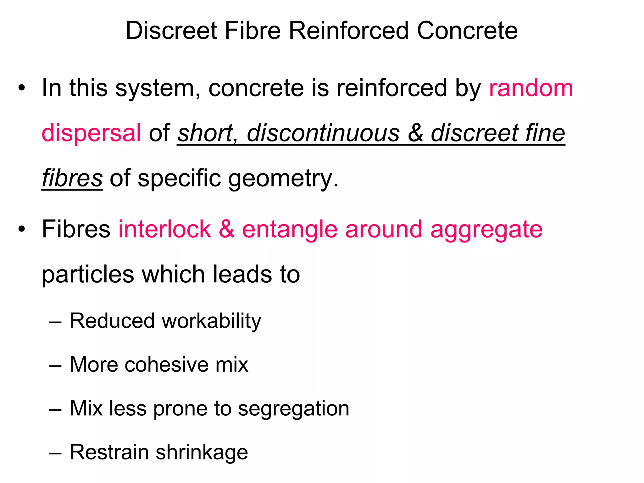 Discreet Fibre Reinforced Concrete
• In this system, concrete is reinforced by random
dispersal of short, discontinuous & discreet fine
fibres of specific geometry.
• Fibres interlock & entangle around aggregate
particles which leads to
– Reduced workability
– More cohesive mix
– Mix less prone to segregation
– Restrain shrinkage
 