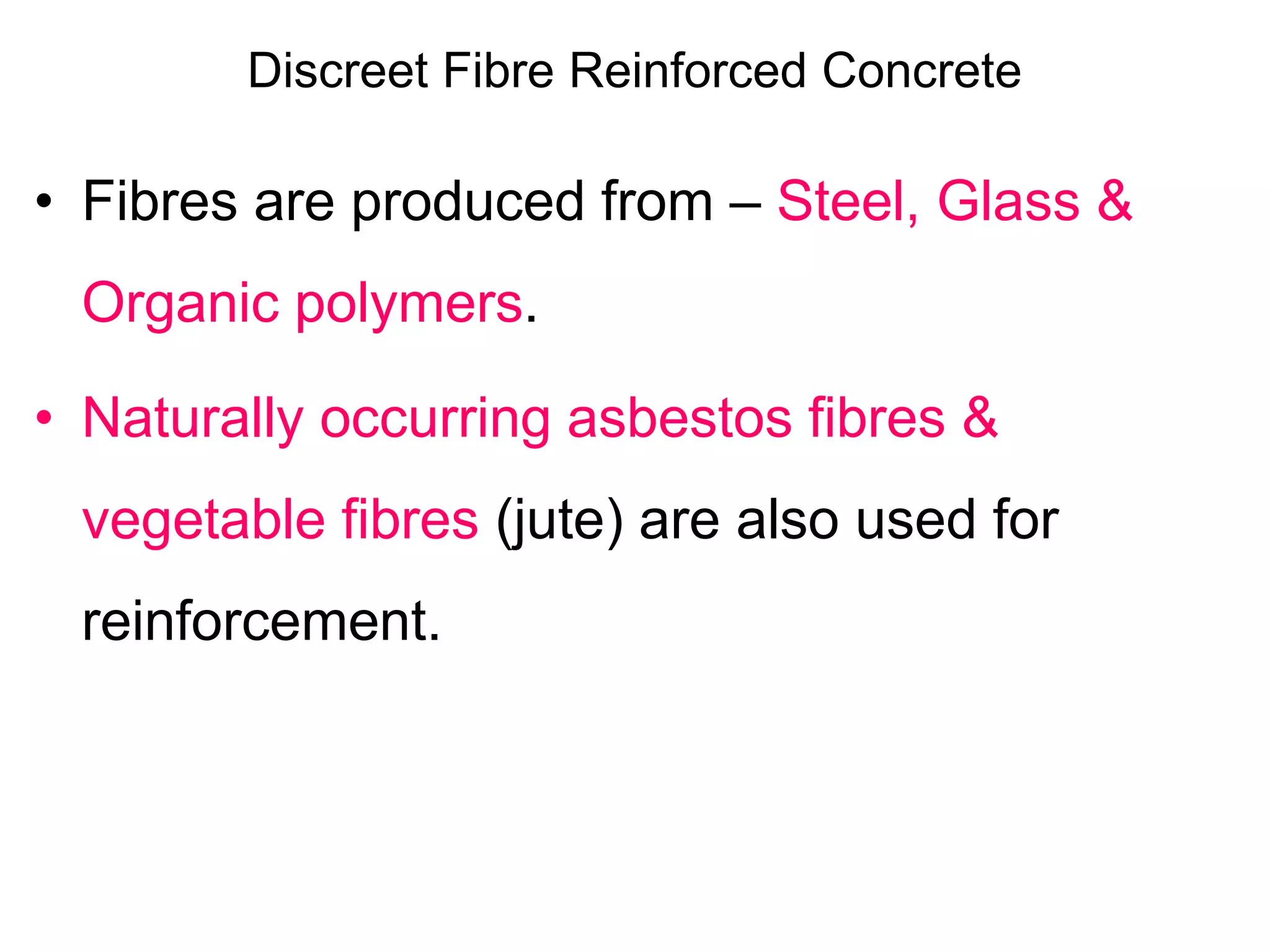 Discreet Fibre Reinforced Concrete
• Fibres are produced from – Steel, Glass &
Organic polymers.
• Naturally occurring asbestos fibres &
vegetable fibres (jute) are also used for
reinforcement.
 