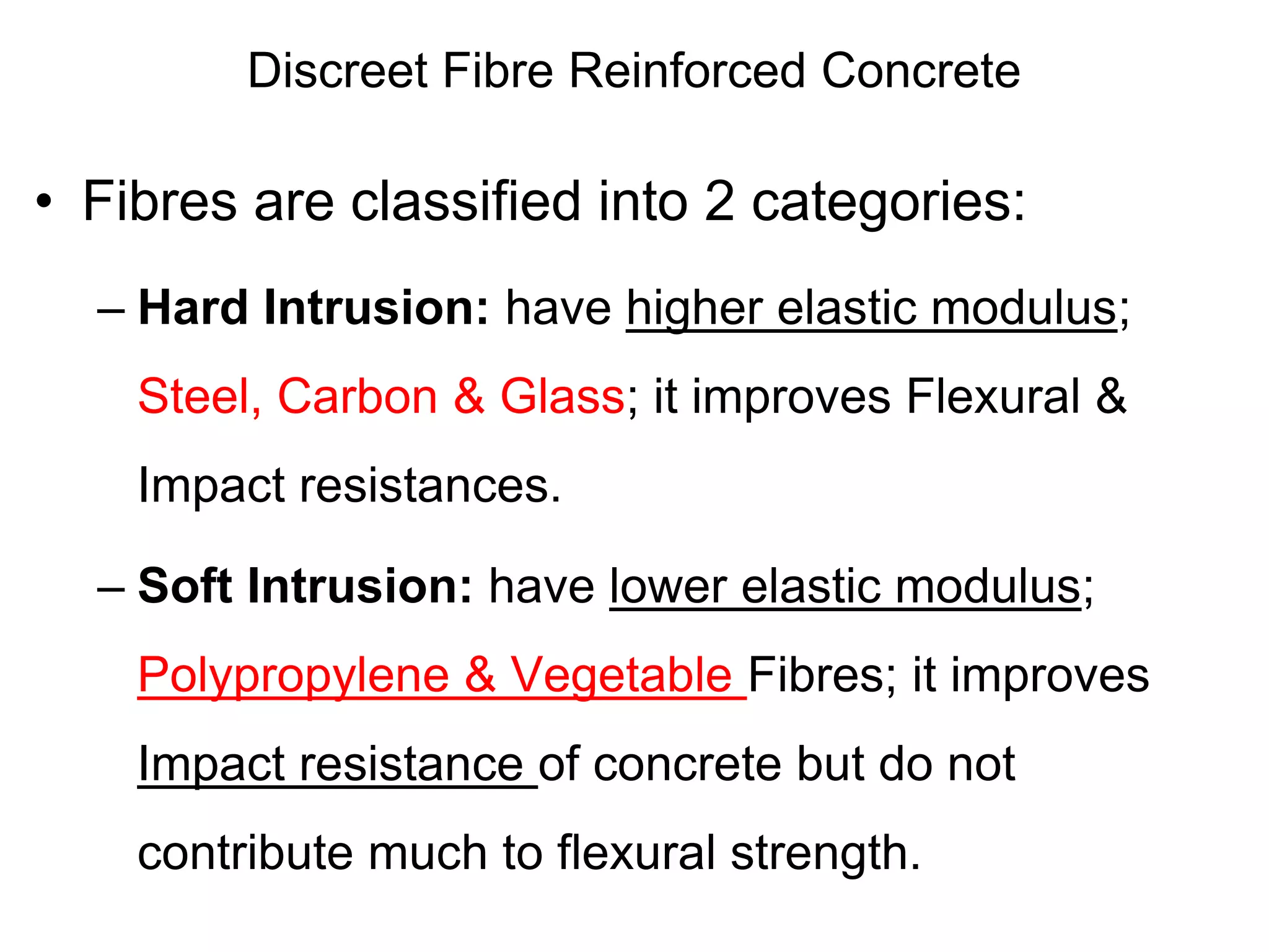 Discreet Fibre Reinforced Concrete
• Fibres are classified into 2 categories:
– Hard Intrusion: have higher elastic modulus;
Steel, Carbon & Glass; it improves Flexural &
Impact resistances.
– Soft Intrusion: have lower elastic modulus;
Polypropylene & Vegetable Fibres; it improves
Impact resistance of concrete but do not
contribute much to flexural strength.
 