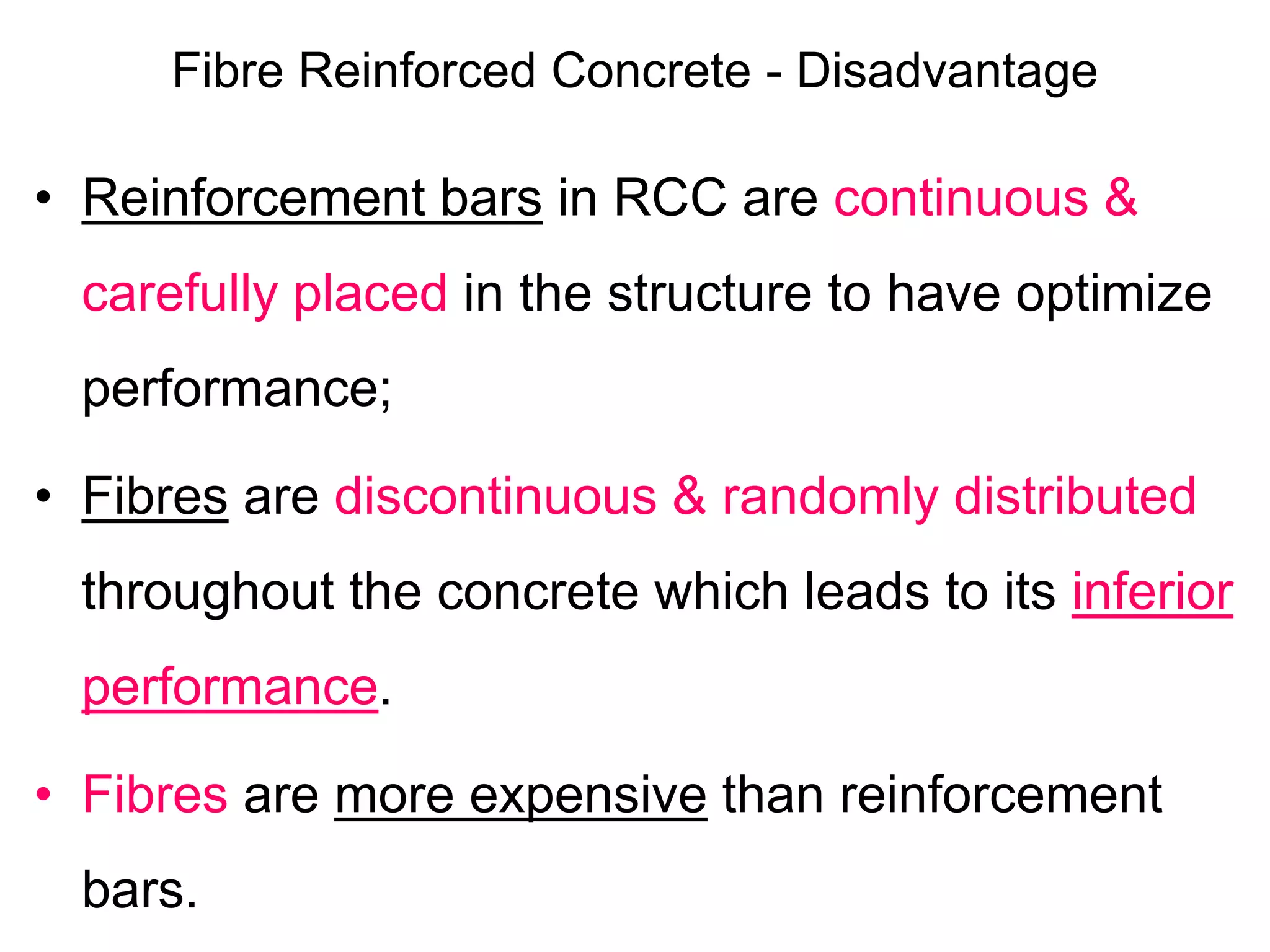 Fibre Reinforced Concrete - Disadvantage
• Reinforcement bars in RCC are continuous &
carefully placed in the structure to have optimize
performance;
• Fibres are discontinuous & randomly distributed
throughout the concrete which leads to its inferior
performance.
• Fibres are more expensive than reinforcement
bars.
 