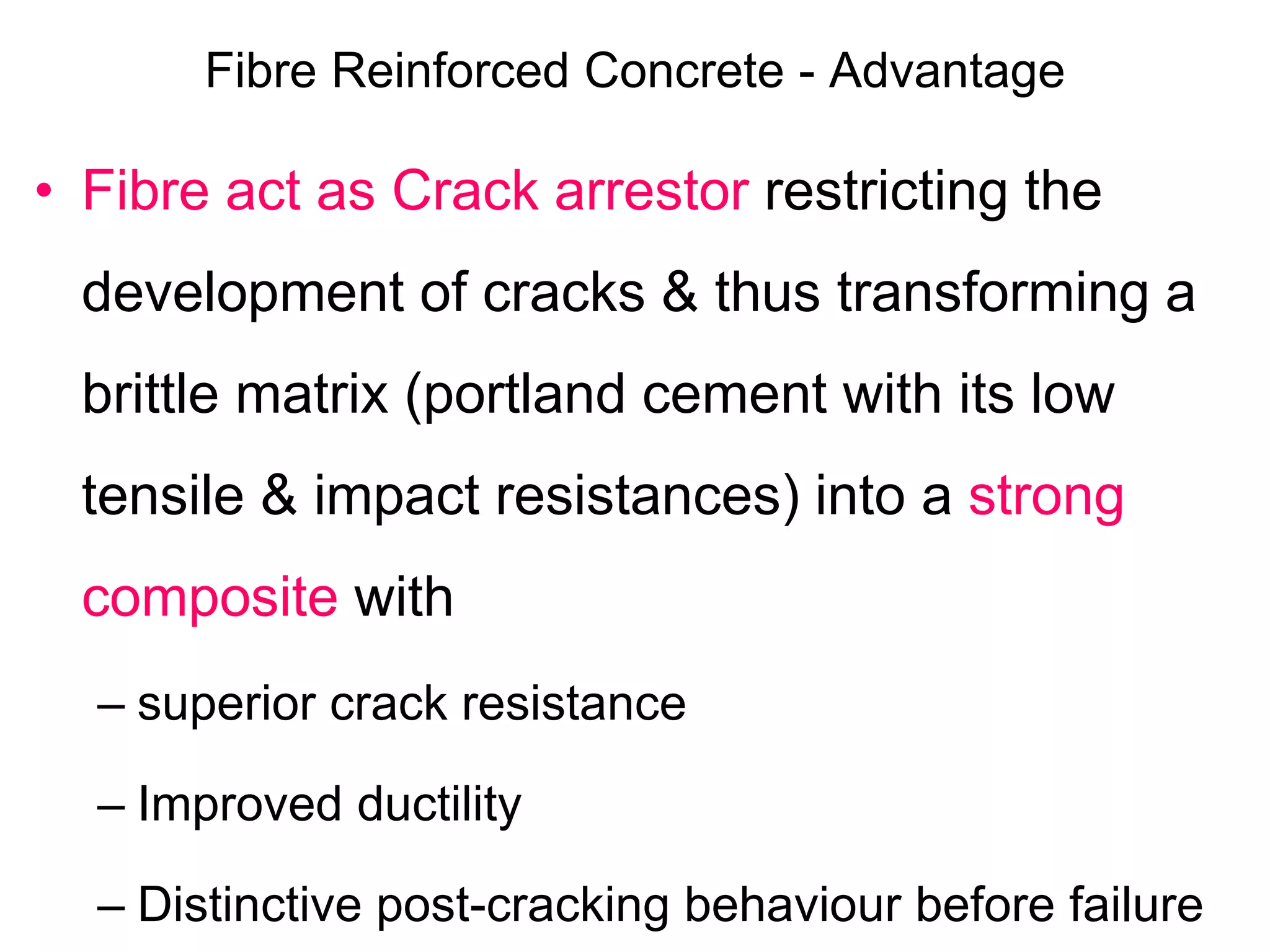 Fibre Reinforced Concrete - Advantage
• Fibre act as Crack arrestor restricting the
development of cracks & thus transforming a
brittle matrix (portland cement with its low
tensile & impact resistances) into a strong
composite with
– superior crack resistance
– Improved ductility
– Distinctive post-cracking behaviour before failure
 