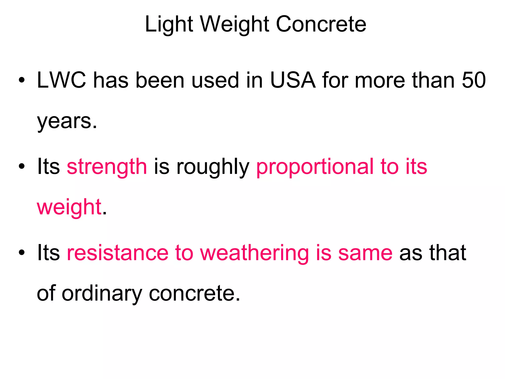 Light Weight Concrete
• LWC has been used in USA for more than 50
years.
• Its strength is roughly proportional to its
weight.
• Its resistance to weathering is same as that
of ordinary concrete.
 