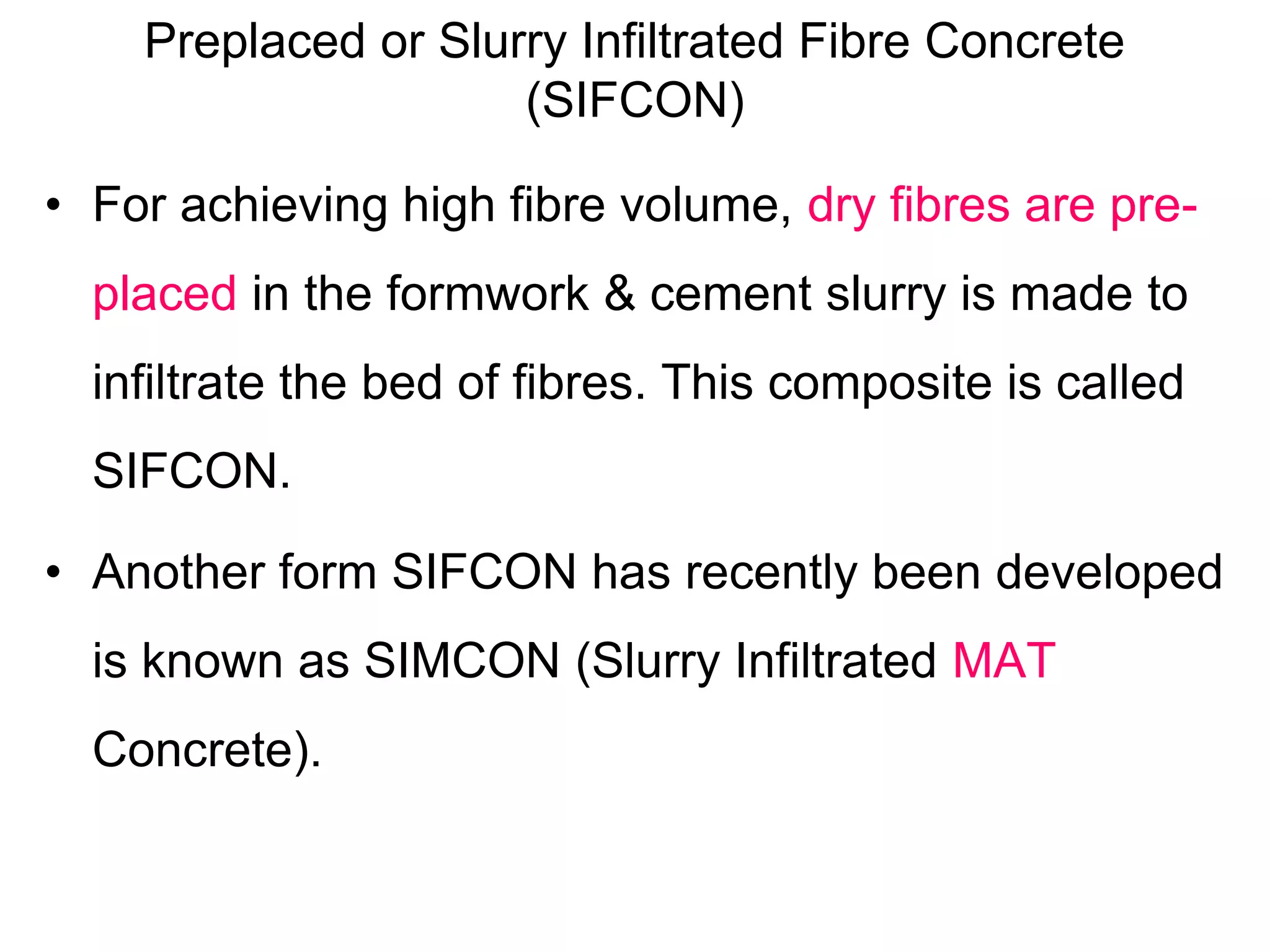 Preplaced or Slurry Infiltrated Fibre Concrete
(SIFCON)
• For achieving high fibre volume, dry fibres are pre-
placed in the formwork & cement slurry is made to
infiltrate the bed of fibres. This composite is called
SIFCON.
• Another form SIFCON has recently been developed
is known as SIMCON (Slurry Infiltrated MAT
Concrete).
 