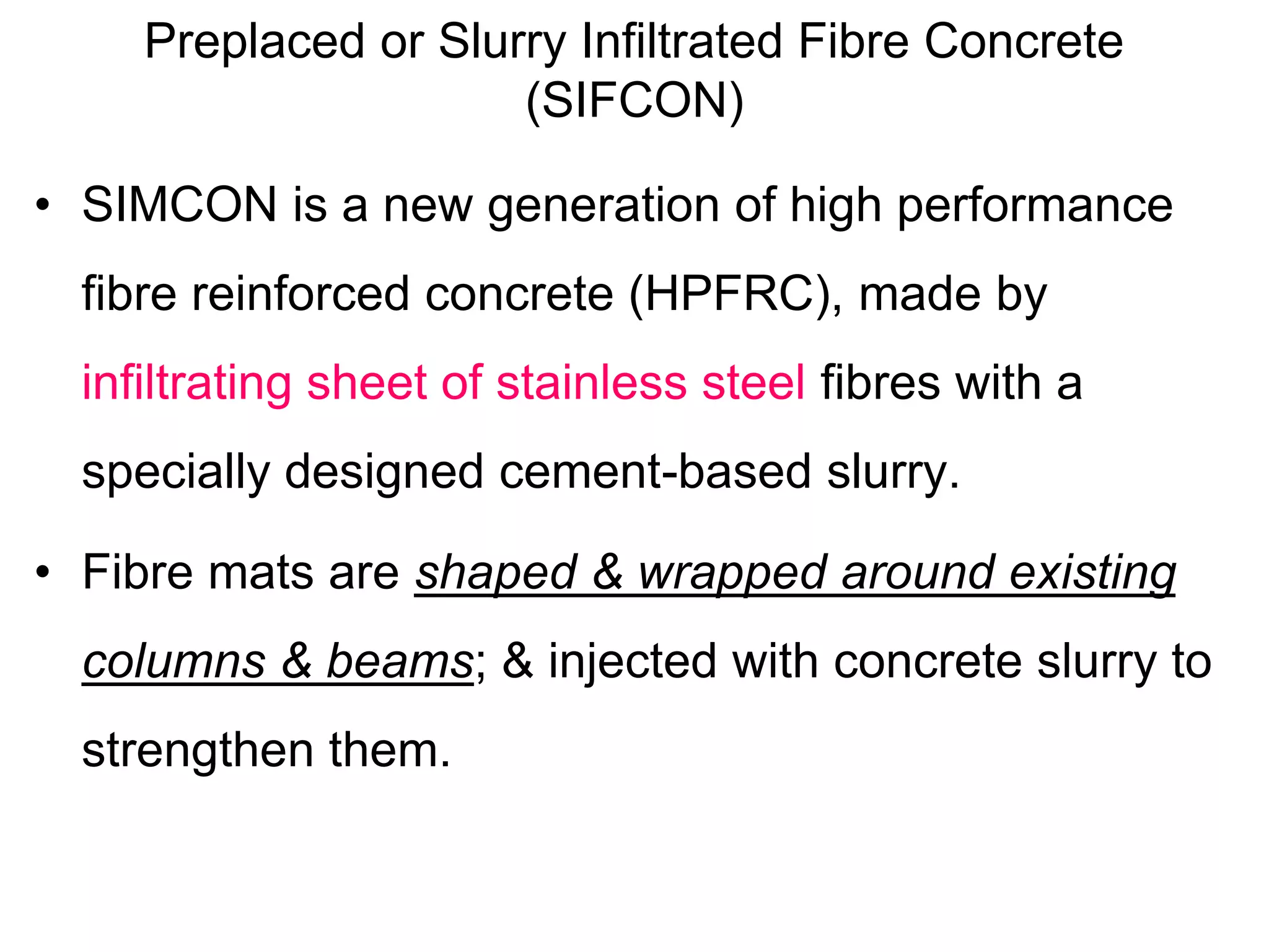 Preplaced or Slurry Infiltrated Fibre Concrete
(SIFCON)
• SIMCON is a new generation of high performance
fibre reinforced concrete (HPFRC), made by
infiltrating sheet of stainless steel fibres with a
specially designed cement-based slurry.
• Fibre mats are shaped & wrapped around existing
columns & beams; & injected with concrete slurry to
strengthen them.
 