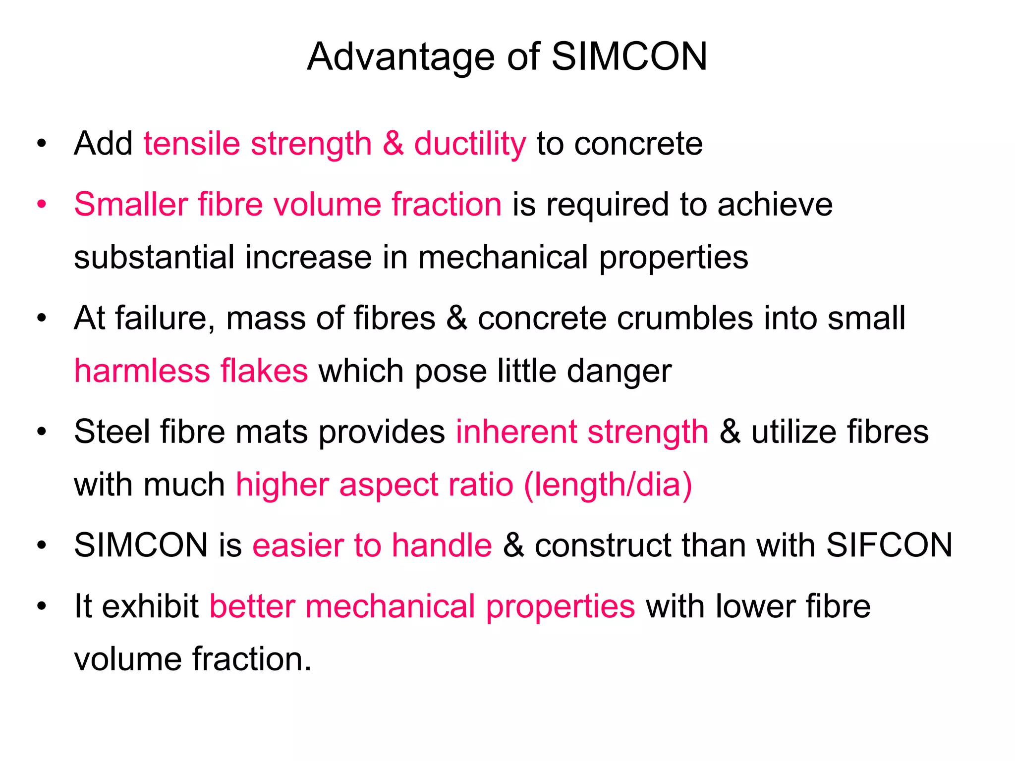 Advantage of SIMCON
• Add tensile strength & ductility to concrete
• Smaller fibre volume fraction is required to achieve
substantial increase in mechanical properties
• At failure, mass of fibres & concrete crumbles into small
harmless flakes which pose little danger
• Steel fibre mats provides inherent strength & utilize fibres
with much higher aspect ratio (length/dia)
• SIMCON is easier to handle & construct than with SIFCON
• It exhibit better mechanical properties with lower fibre
volume fraction.
 