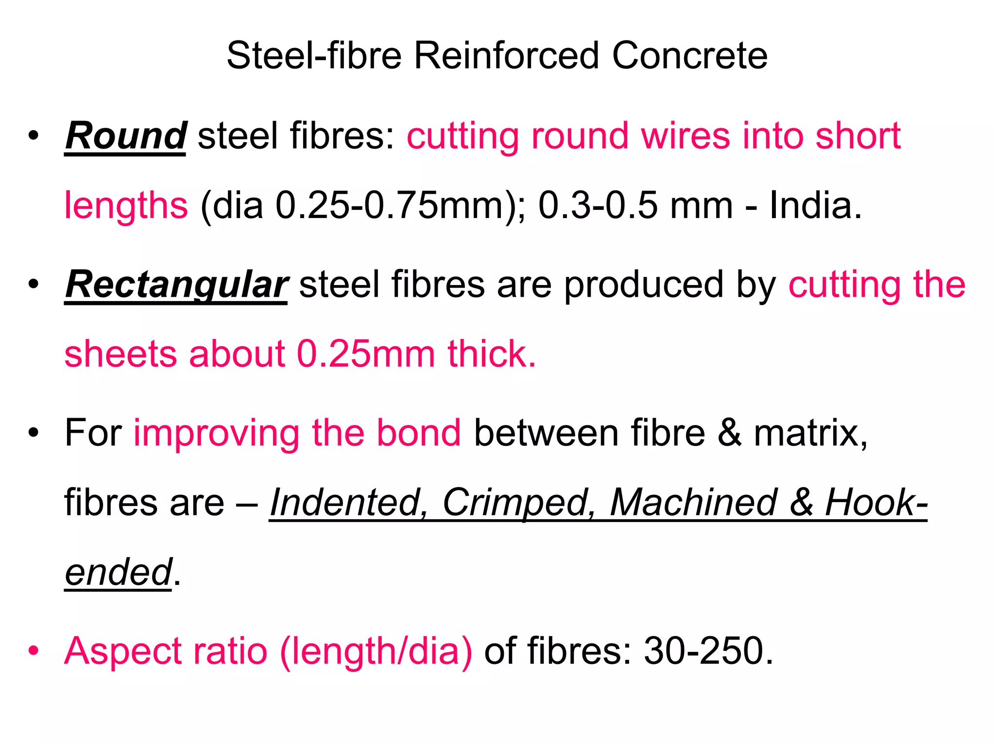 Steel-fibre Reinforced Concrete
• Round steel fibres: cutting round wires into short
lengths (dia 0.25-0.75mm); 0.3-0.5 mm - India.
• Rectangular steel fibres are produced by cutting the
sheets about 0.25mm thick.
• For improving the bond between fibre & matrix,
fibres are – Indented, Crimped, Machined & Hook-
ended.
• Aspect ratio (length/dia) of fibres: 30-250.
 