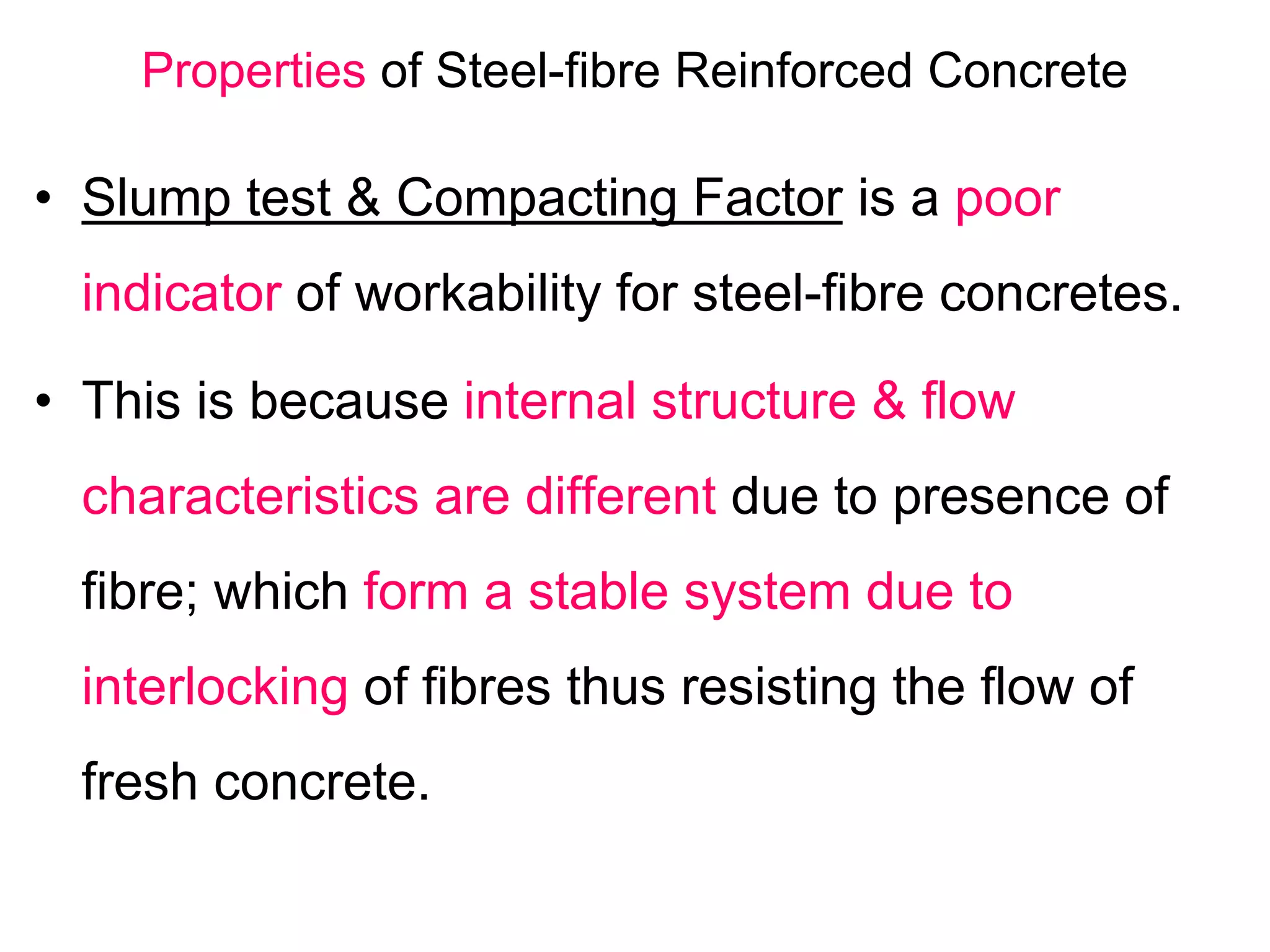 Properties of Steel-fibre Reinforced Concrete
• Slump test & Compacting Factor is a poor
indicator of workability for steel-fibre concretes.
• This is because internal structure & flow
characteristics are different due to presence of
fibre; which form a stable system due to
interlocking of fibres thus resisting the flow of
fresh concrete.
 