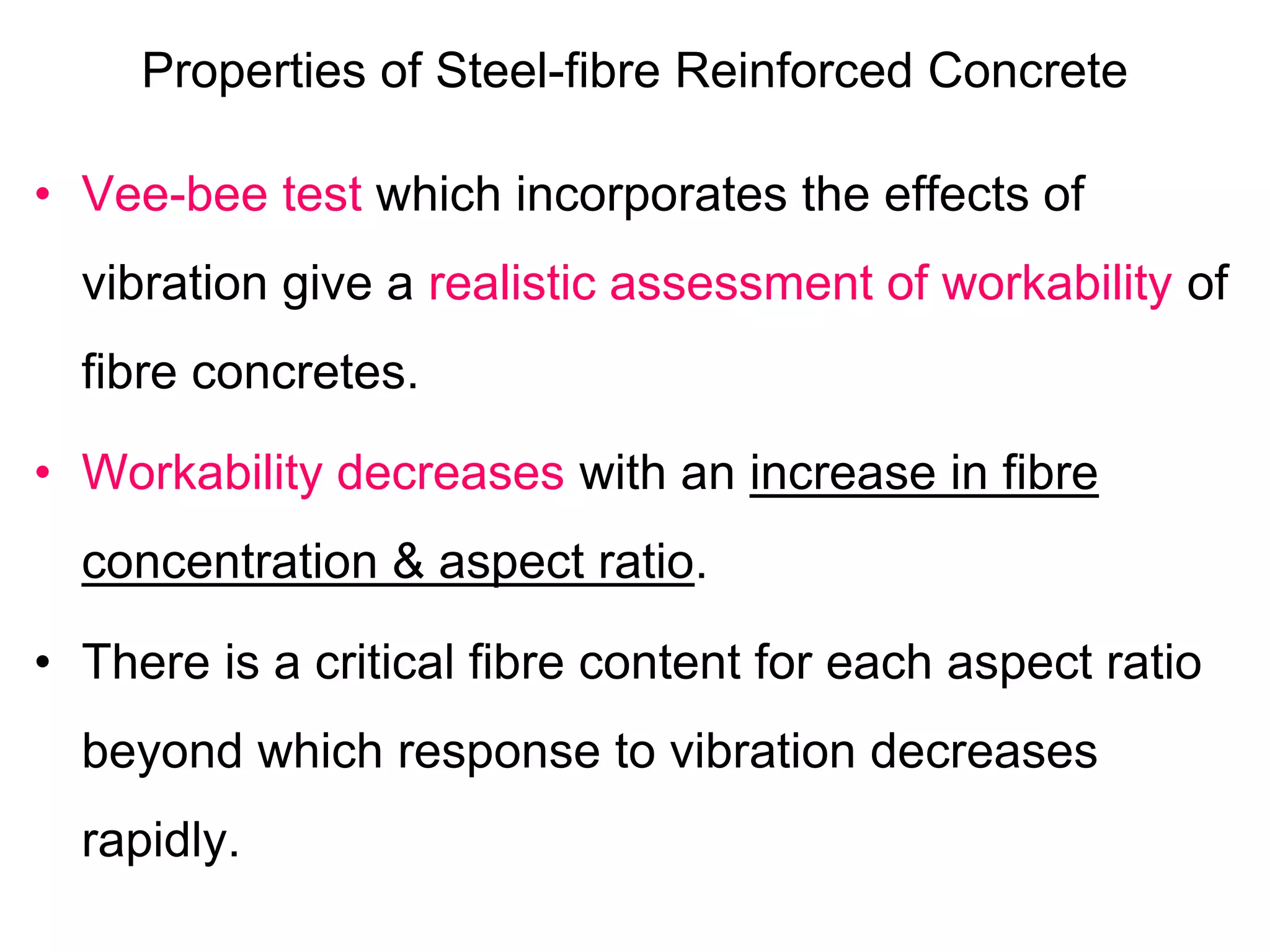 Properties of Steel-fibre Reinforced Concrete
• Vee-bee test which incorporates the effects of
vibration give a realistic assessment of workability of
fibre concretes.
• Workability decreases with an increase in fibre
concentration & aspect ratio.
• There is a critical fibre content for each aspect ratio
beyond which response to vibration decreases
rapidly.
 