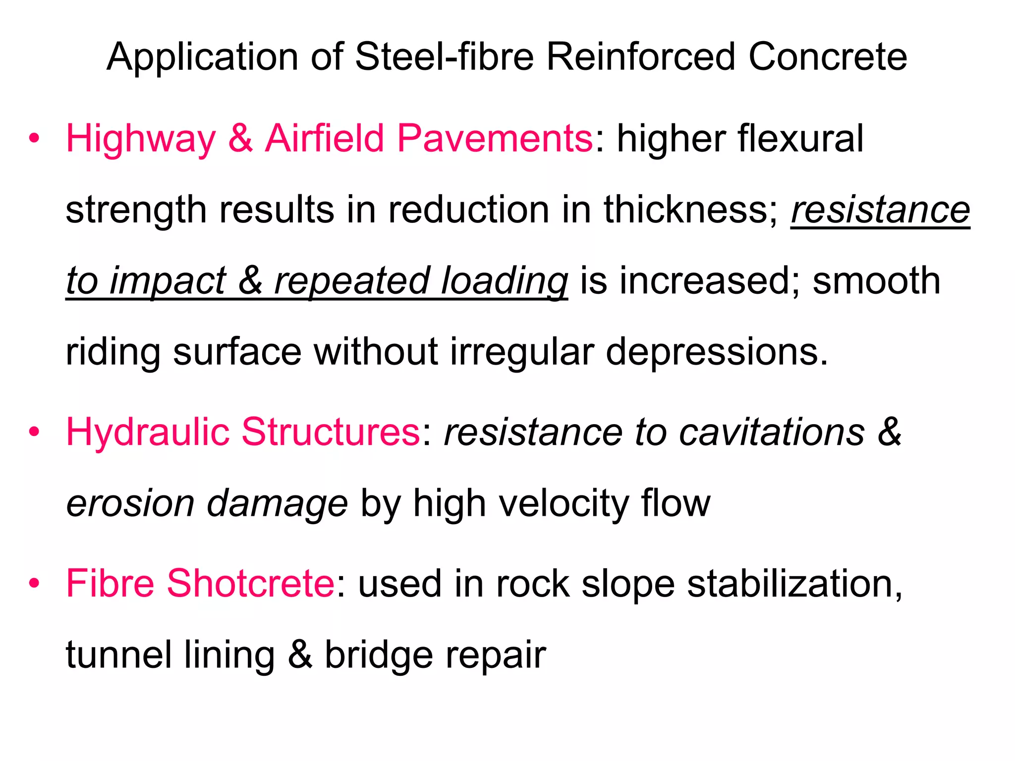 Application of Steel-fibre Reinforced Concrete
• Highway & Airfield Pavements: higher flexural
strength results in reduction in thickness; resistance
to impact & repeated loading is increased; smooth
riding surface without irregular depressions.
• Hydraulic Structures: resistance to cavitations &
erosion damage by high velocity flow
• Fibre Shotcrete: used in rock slope stabilization,
tunnel lining & bridge repair
 