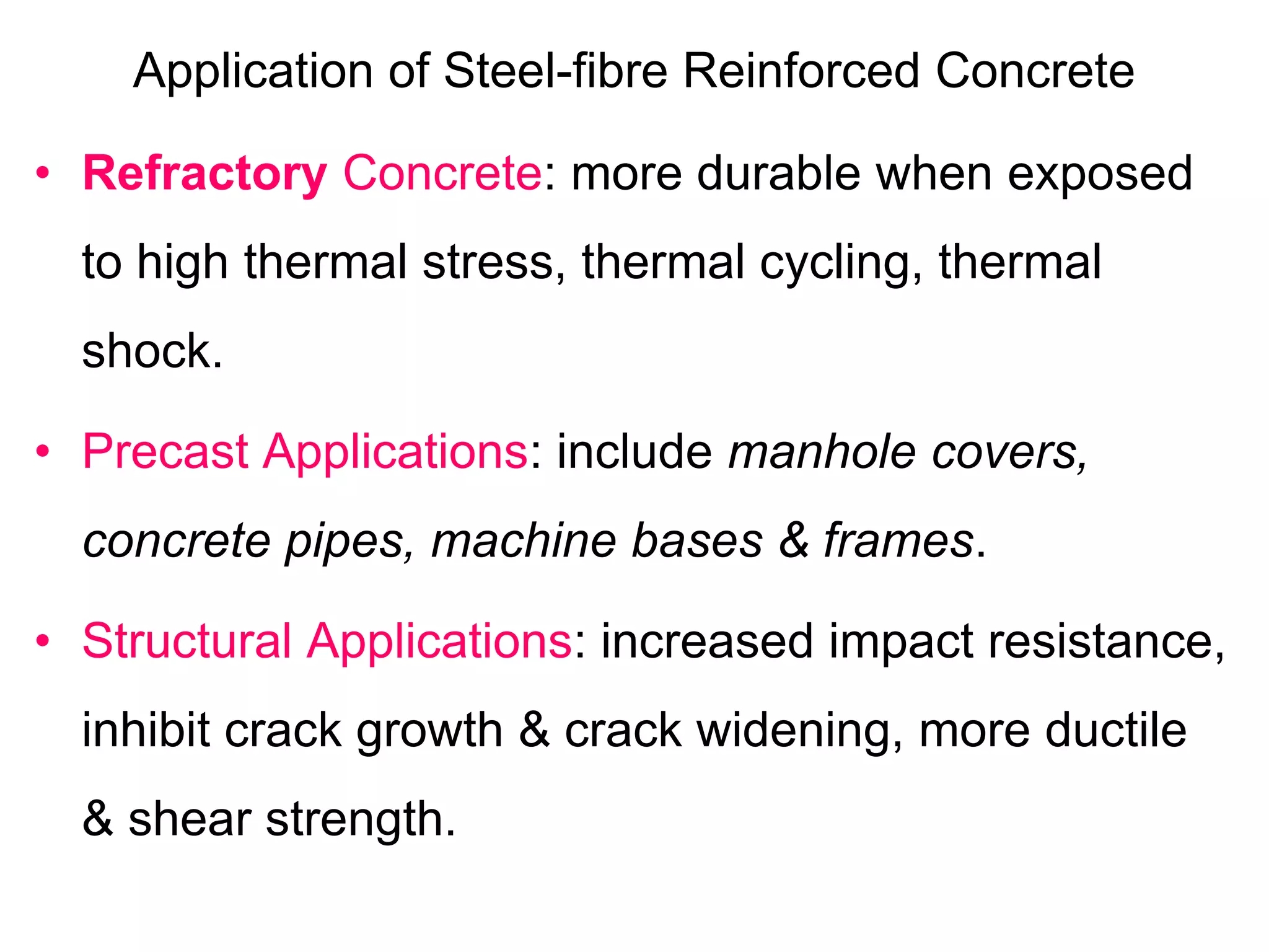 Application of Steel-fibre Reinforced Concrete
• Refractory Concrete: more durable when exposed
to high thermal stress, thermal cycling, thermal
shock.
• Precast Applications: include manhole covers,
concrete pipes, machine bases & frames.
• Structural Applications: increased impact resistance,
inhibit crack growth & crack widening, more ductile
& shear strength.
 