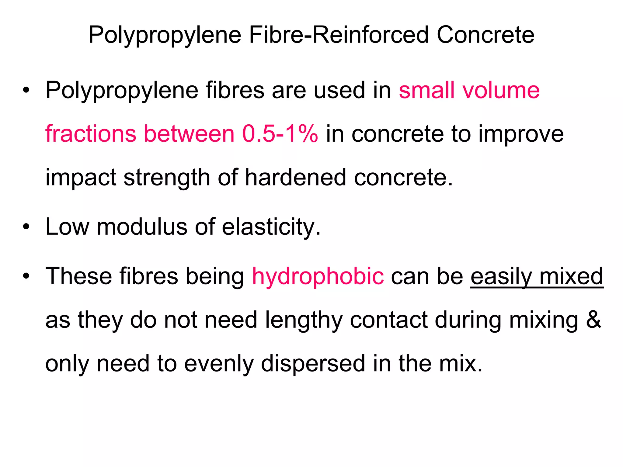 Polypropylene Fibre-Reinforced Concrete
• Polypropylene fibres are used in small volume
fractions between 0.5-1% in concrete to improve
impact strength of hardened concrete.
• Low modulus of elasticity.
• These fibres being hydrophobic can be easily mixed
as they do not need lengthy contact during mixing &
only need to evenly dispersed in the mix.
 
