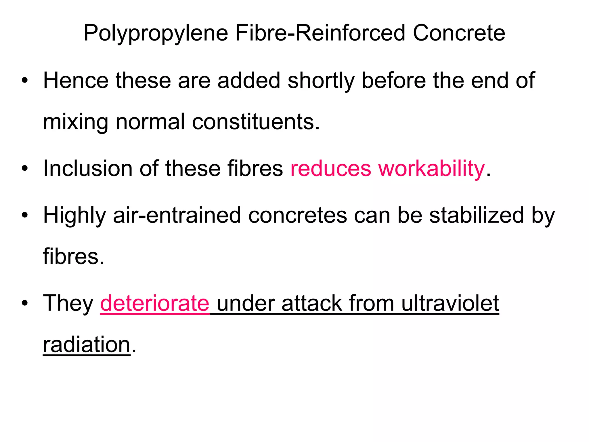 Polypropylene Fibre-Reinforced Concrete
• Hence these are added shortly before the end of
mixing normal constituents.
• Inclusion of these fibres reduces workability.
• Highly air-entrained concretes can be stabilized by
fibres.
• They deteriorate under attack from ultraviolet
radiation.
 