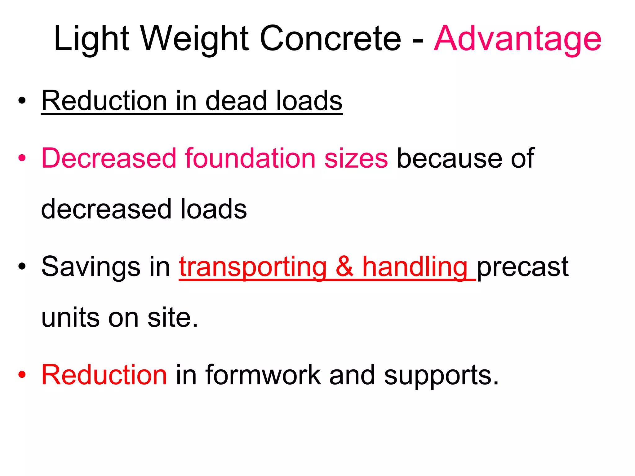 Light Weight Concrete - Advantage
• Reduction in dead loads
• Decreased foundation sizes because of
decreased loads
• Savings in transporting & handling precast
units on site.
• Reduction in formwork and supports.
 