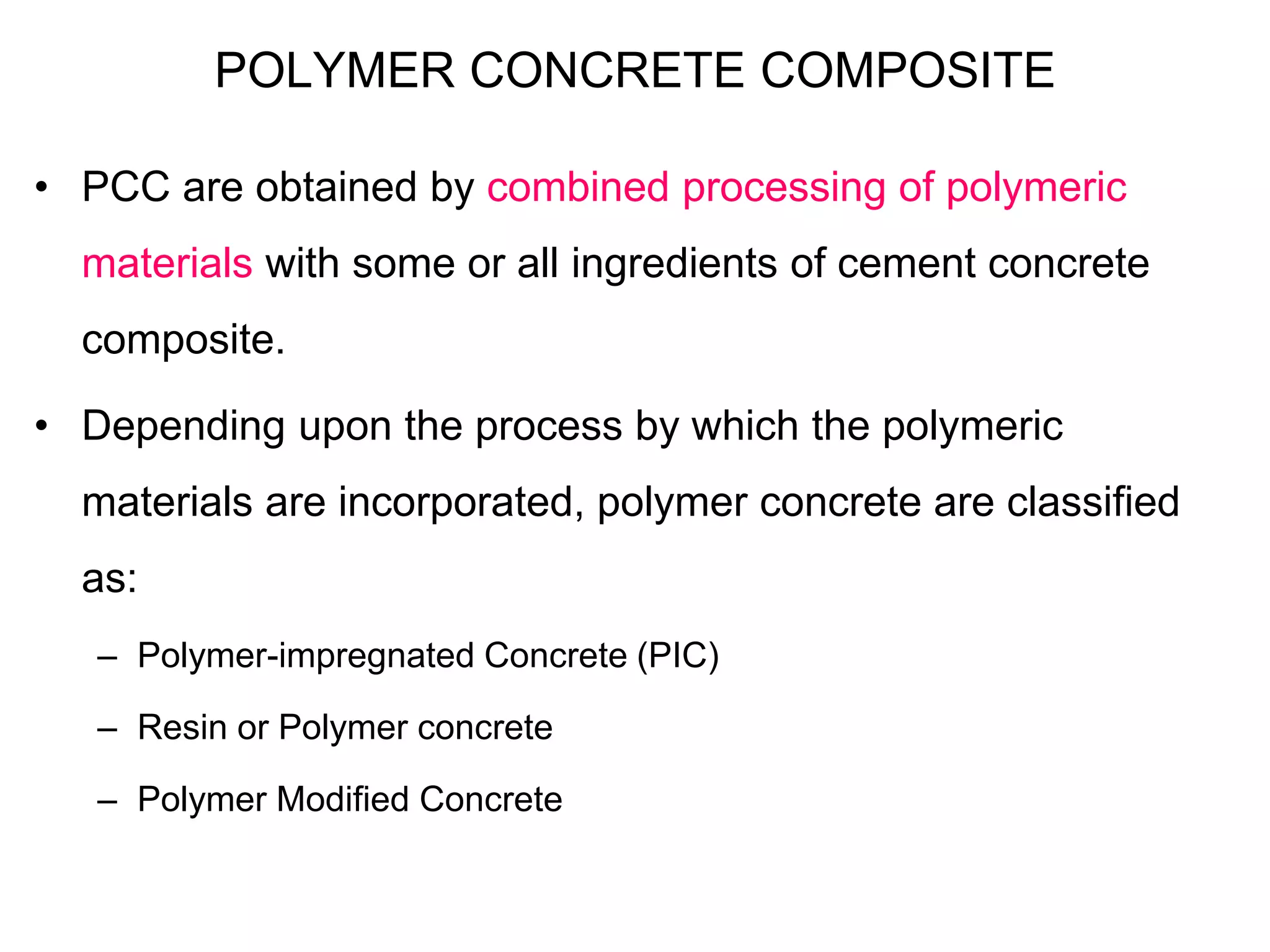 POLYMER CONCRETE COMPOSITE
• PCC are obtained by combined processing of polymeric
materials with some or all ingredients of cement concrete
composite.
• Depending upon the process by which the polymeric
materials are incorporated, polymer concrete are classified
as:
– Polymer-impregnated Concrete (PIC)
– Resin or Polymer concrete
– Polymer Modified Concrete
 