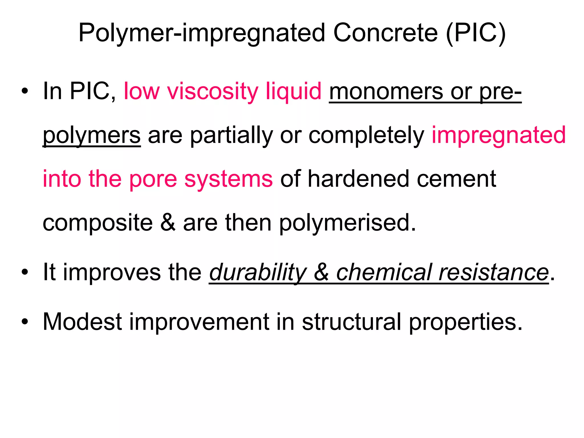 Polymer-impregnated Concrete (PIC)
• In PIC, low viscosity liquid monomers or pre-
polymers are partially or completely impregnated
into the pore systems of hardened cement
composite & are then polymerised.
• It improves the durability & chemical resistance.
• Modest improvement in structural properties.
 