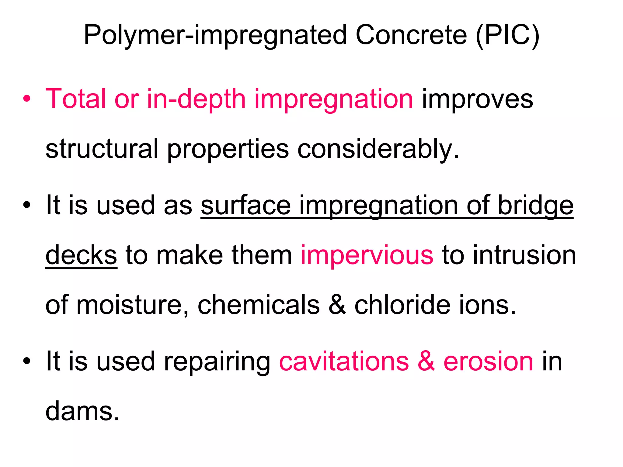 Polymer-impregnated Concrete (PIC)
• Total or in-depth impregnation improves
structural properties considerably.
• It is used as surface impregnation of bridge
decks to make them impervious to intrusion
of moisture, chemicals & chloride ions.
• It is used repairing cavitations & erosion in
dams.
 