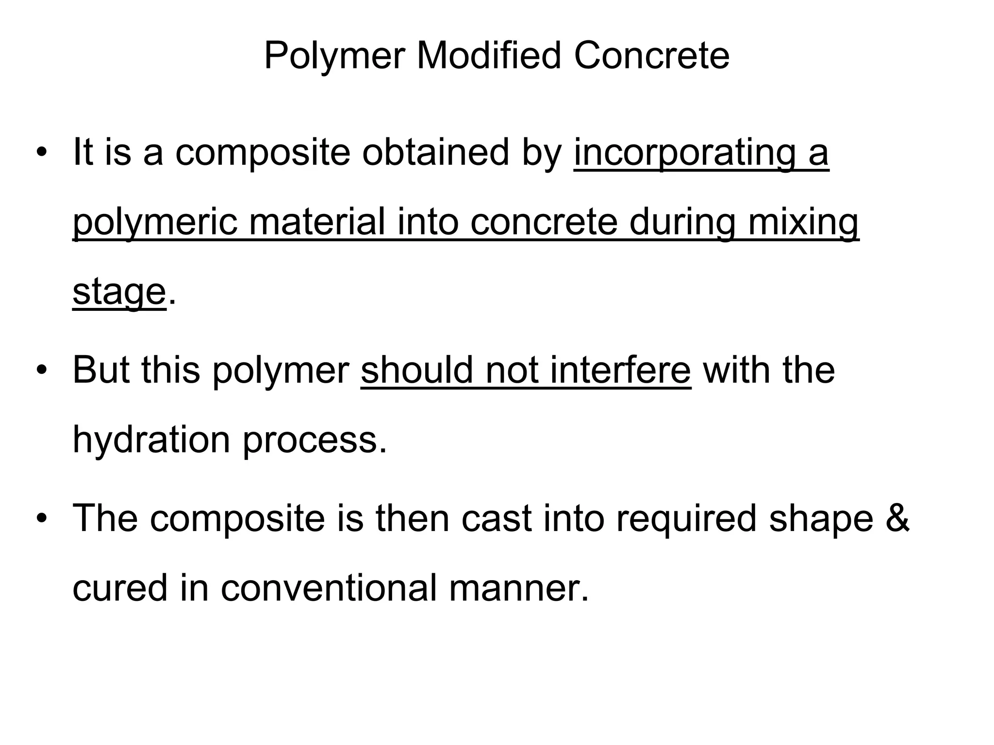 Polymer Modified Concrete
• It is a composite obtained by incorporating a
polymeric material into concrete during mixing
stage.
• But this polymer should not interfere with the
hydration process.
• The composite is then cast into required shape &
cured in conventional manner.
 