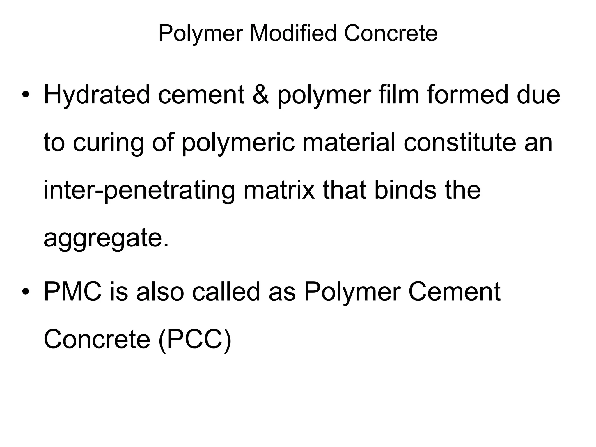 Polymer Modified Concrete
• Hydrated cement & polymer film formed due
to curing of polymeric material constitute an
inter-penetrating matrix that binds the
aggregate.
• PMC is also called as Polymer Cement
Concrete (PCC)
 