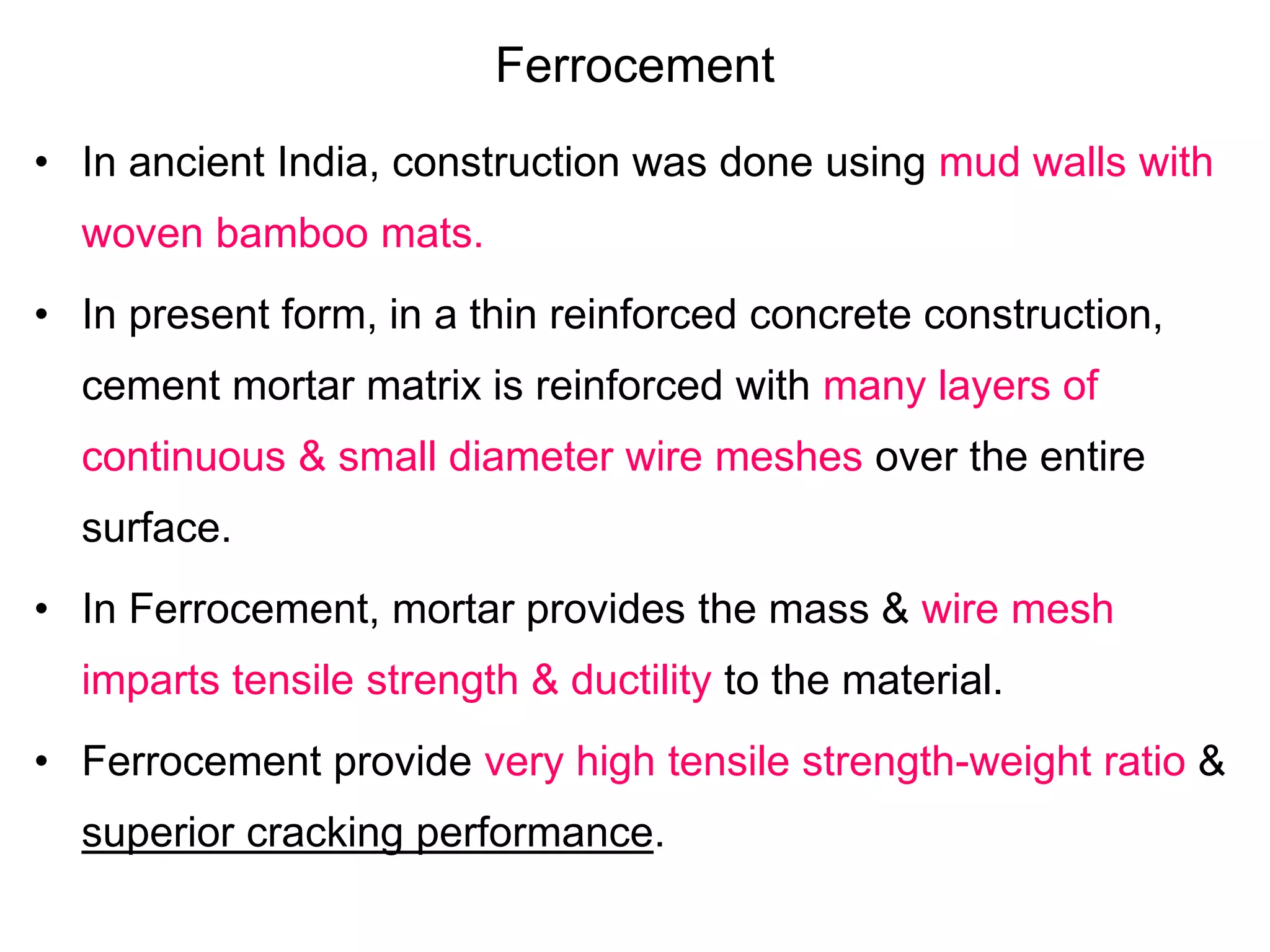 Ferrocement
• In ancient India, construction was done using mud walls with
woven bamboo mats.
• In present form, in a thin reinforced concrete construction,
cement mortar matrix is reinforced with many layers of
continuous & small diameter wire meshes over the entire
surface.
• In Ferrocement, mortar provides the mass & wire mesh
imparts tensile strength & ductility to the material.
• Ferrocement provide very high tensile strength-weight ratio &
superior cracking performance.
 