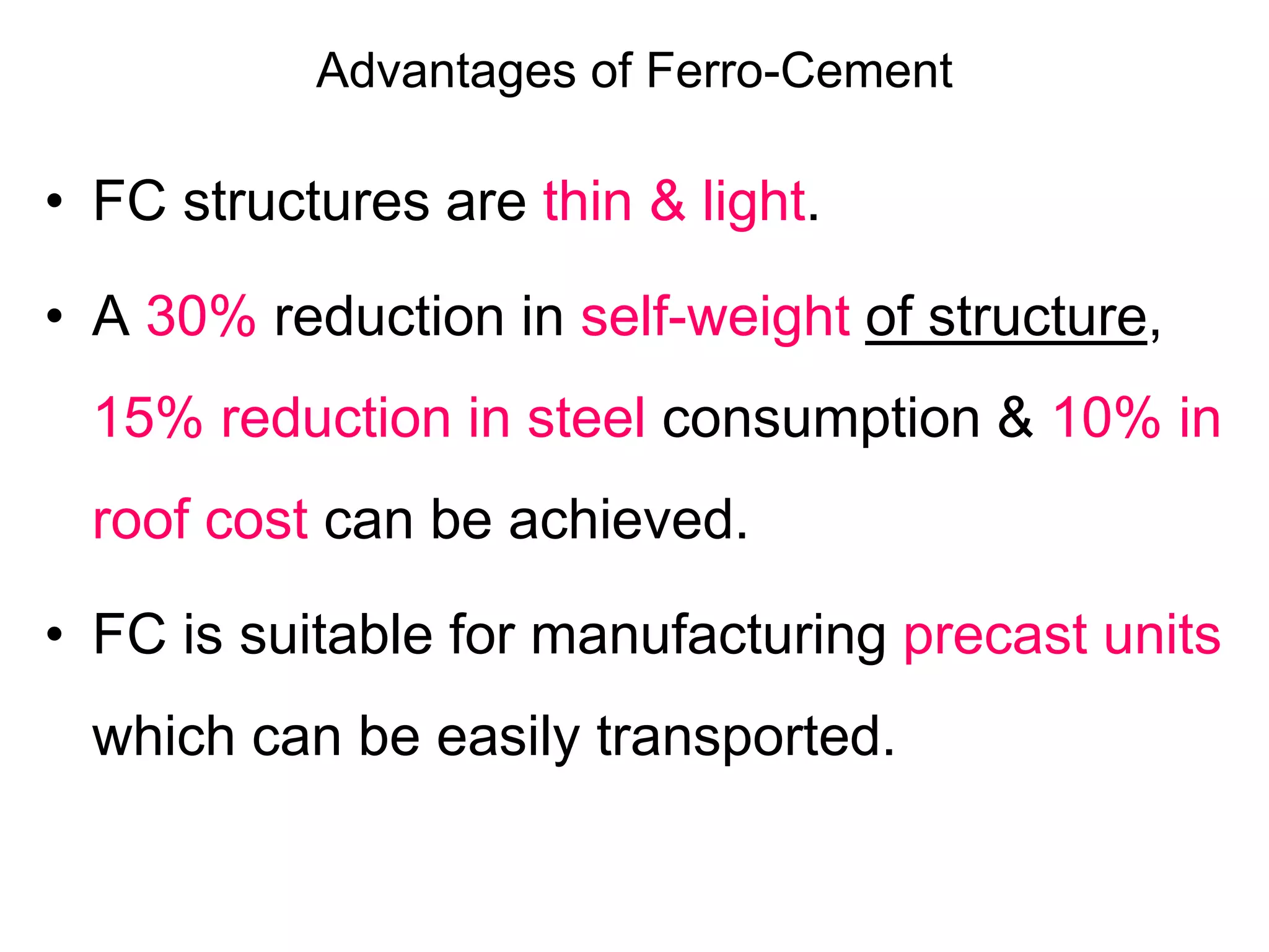 Advantages of Ferro-Cement
• FC structures are thin & light.
• A 30% reduction in self-weight of structure,
15% reduction in steel consumption & 10% in
roof cost can be achieved.
• FC is suitable for manufacturing precast units
which can be easily transported.
 