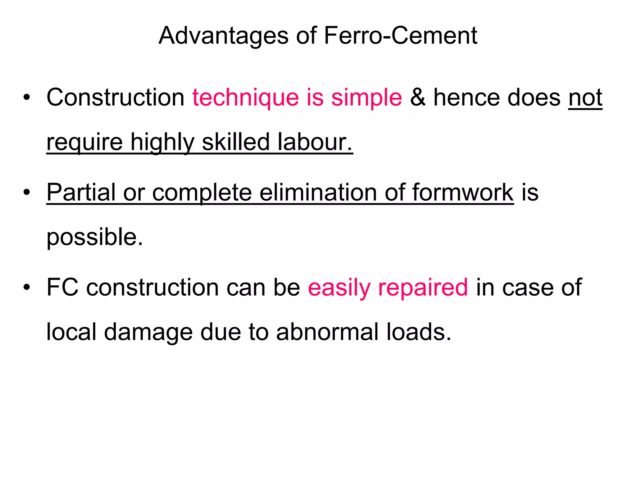 Advantages of Ferro-Cement
• Construction technique is simple & hence does not
require highly skilled labour.
• Partial or complete elimination of formwork is
possible.
• FC construction can be easily repaired in case of
local damage due to abnormal loads.
 