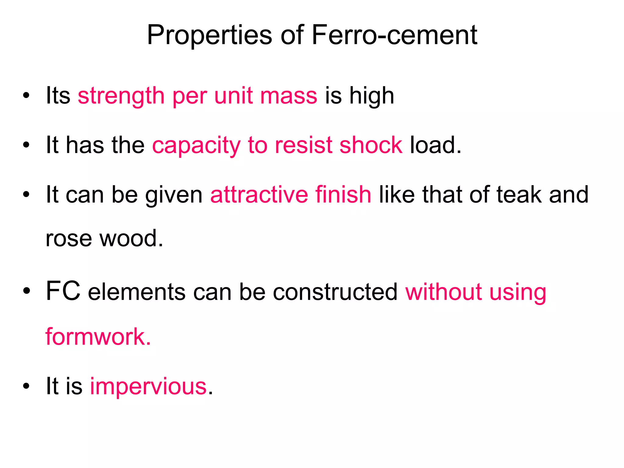 Properties of Ferro-cement
• Its strength per unit mass is high
• It has the capacity to resist shock load.
• It can be given attractive finish like that of teak and
rose wood.
• FC elements can be constructed without using
formwork.
• It is impervious.
 