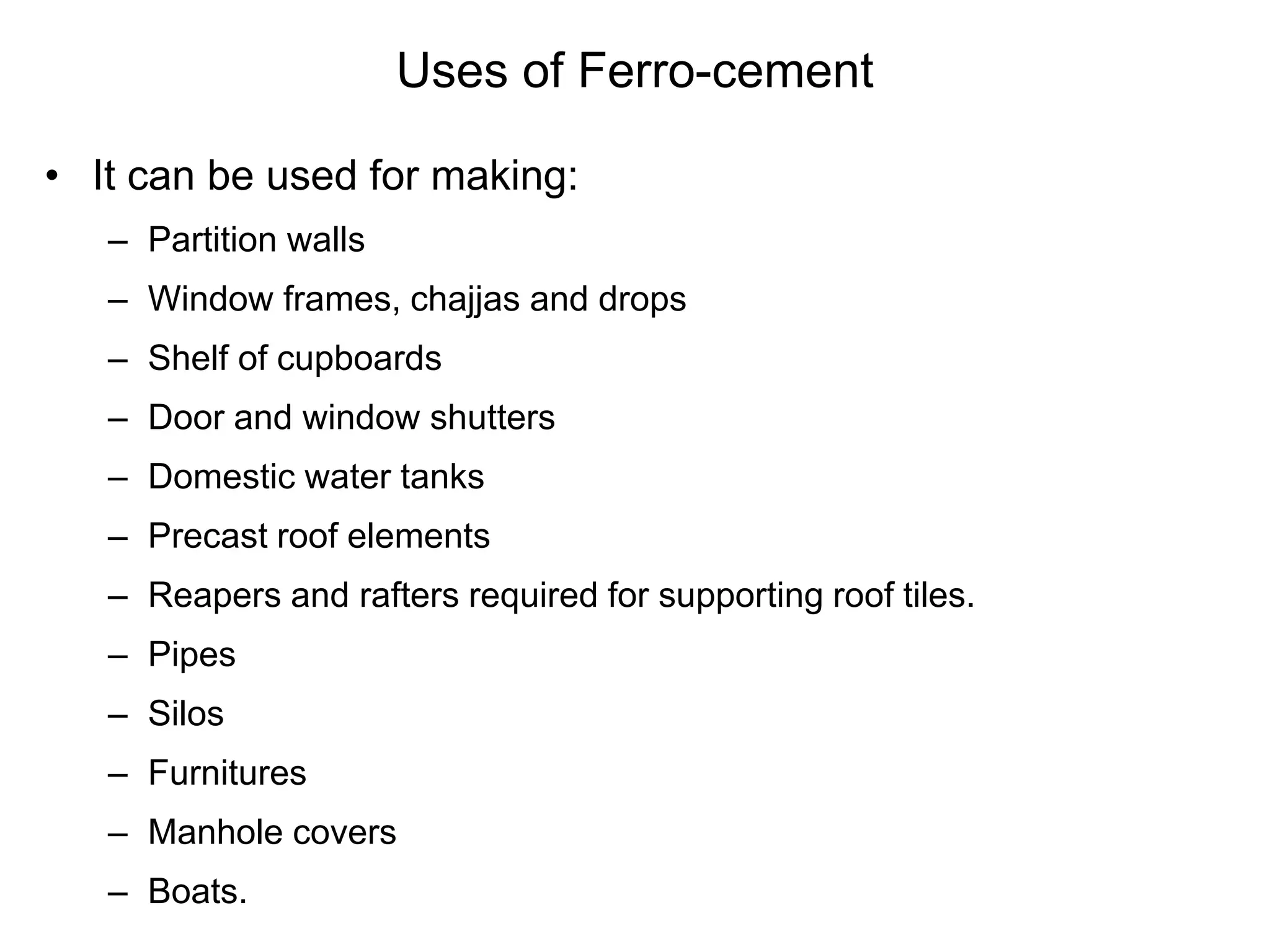 Uses of Ferro-cement
• It can be used for making:
– Partition walls
– Window frames, chajjas and drops
– Shelf of cupboards
– Door and window shutters
– Domestic water tanks
– Precast roof elements
– Reapers and rafters required for supporting roof tiles.
– Pipes
– Silos
– Furnitures
– Manhole covers
– Boats.
 