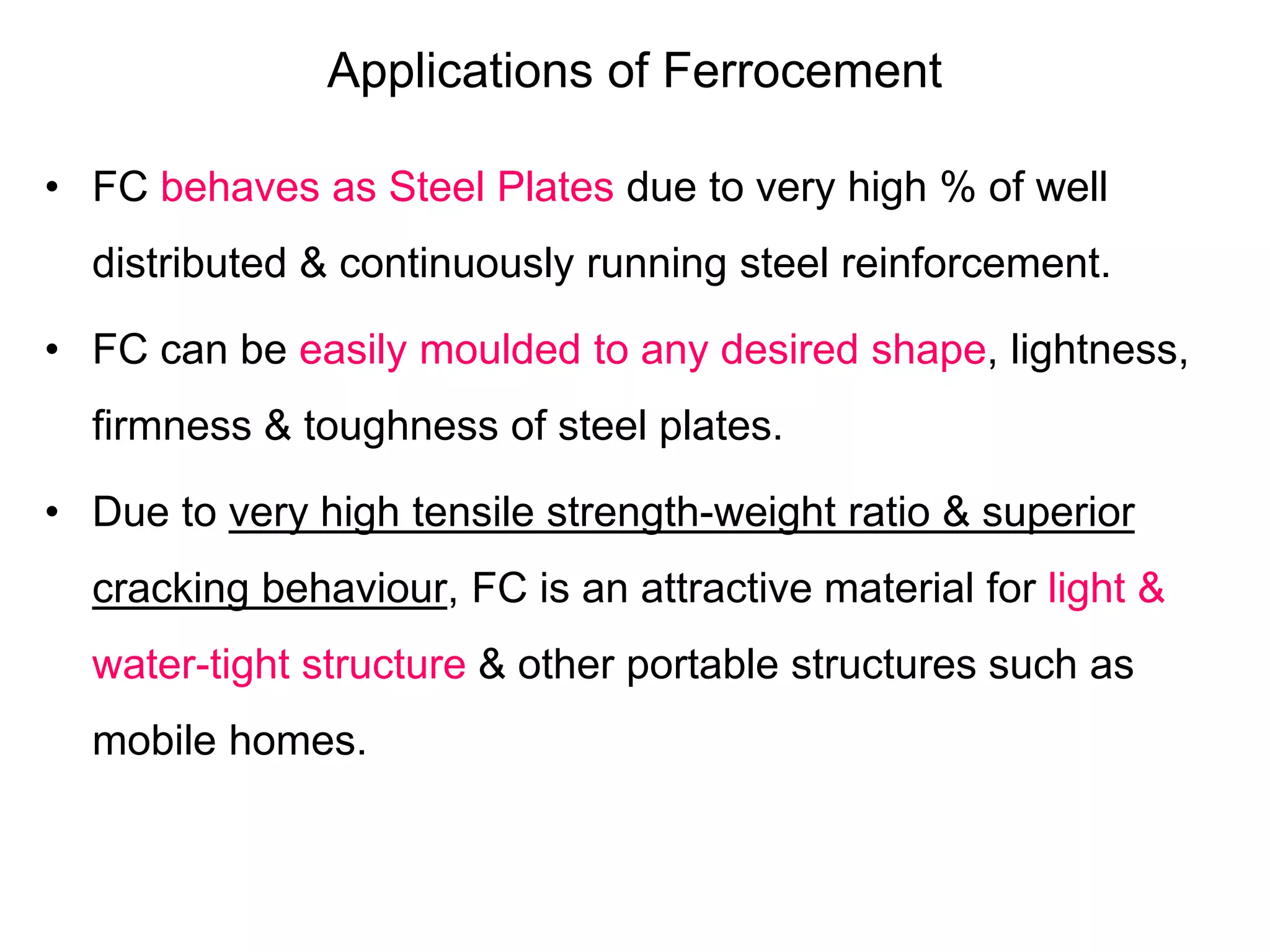 Applications of Ferrocement
• FC behaves as Steel Plates due to very high % of well
distributed & continuously running steel reinforcement.
• FC can be easily moulded to any desired shape, lightness,
firmness & toughness of steel plates.
• Due to very high tensile strength-weight ratio & superior
cracking behaviour, FC is an attractive material for light &
water-tight structure & other portable structures such as
mobile homes.
 