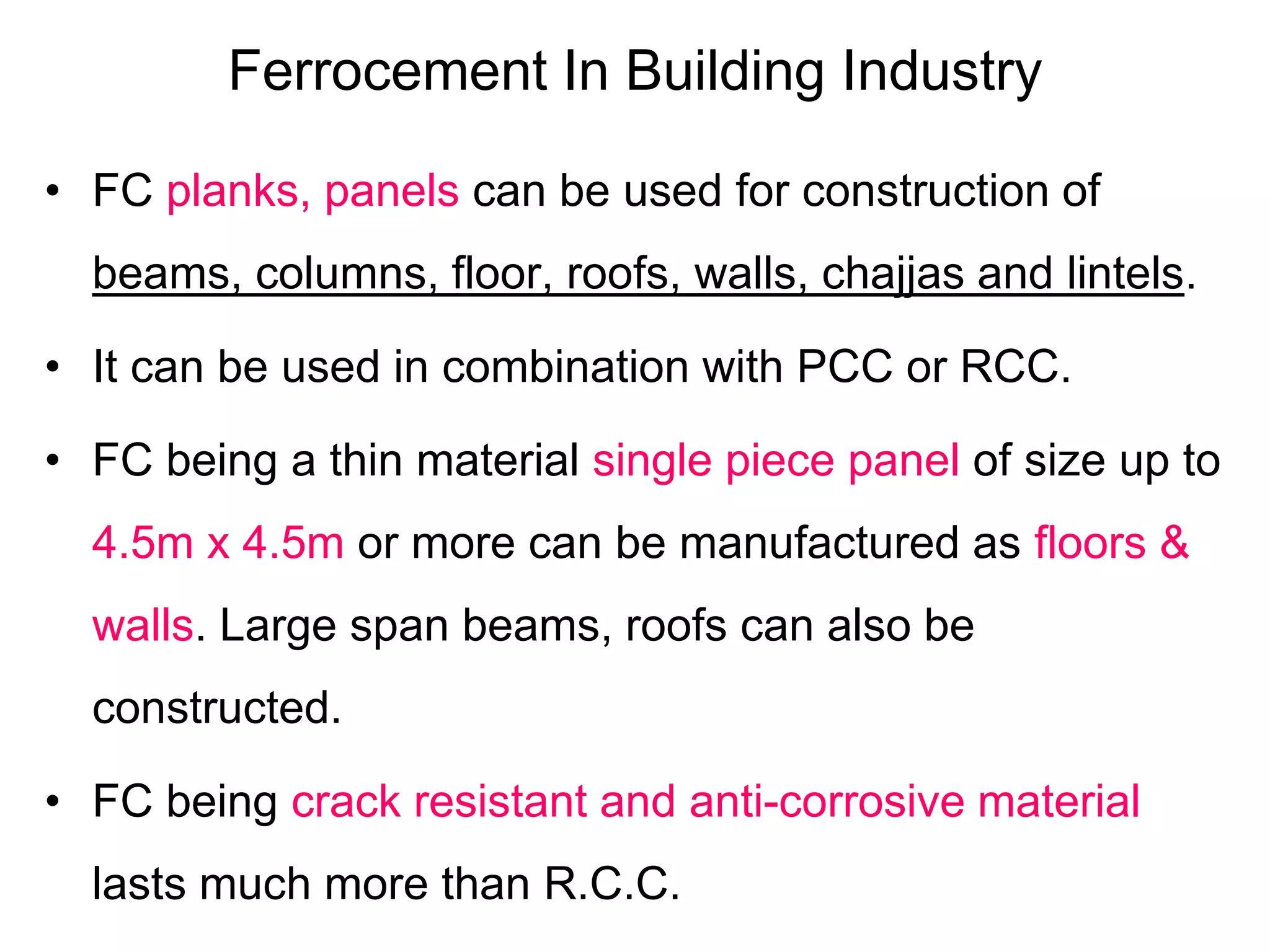 Ferrocement In Building Industry
• FC planks, panels can be used for construction of
beams, columns, floor, roofs, walls, chajjas and lintels.
• It can be used in combination with PCC or RCC.
• FC being a thin material single piece panel of size up to
4.5m x 4.5m or more can be manufactured as floors &
walls. Large span beams, roofs can also be
constructed.
• FC being crack resistant and anti-corrosive material
lasts much more than R.C.C.
 