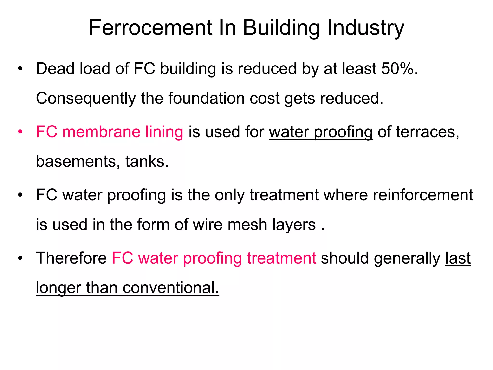 Ferrocement In Building Industry
• Dead load of FC building is reduced by at least 50%.
Consequently the foundation cost gets reduced.
• FC membrane lining is used for water proofing of terraces,
basements, tanks.
• FC water proofing is the only treatment where reinforcement
is used in the form of wire mesh layers .
• Therefore FC water proofing treatment should generally last
longer than conventional.
 