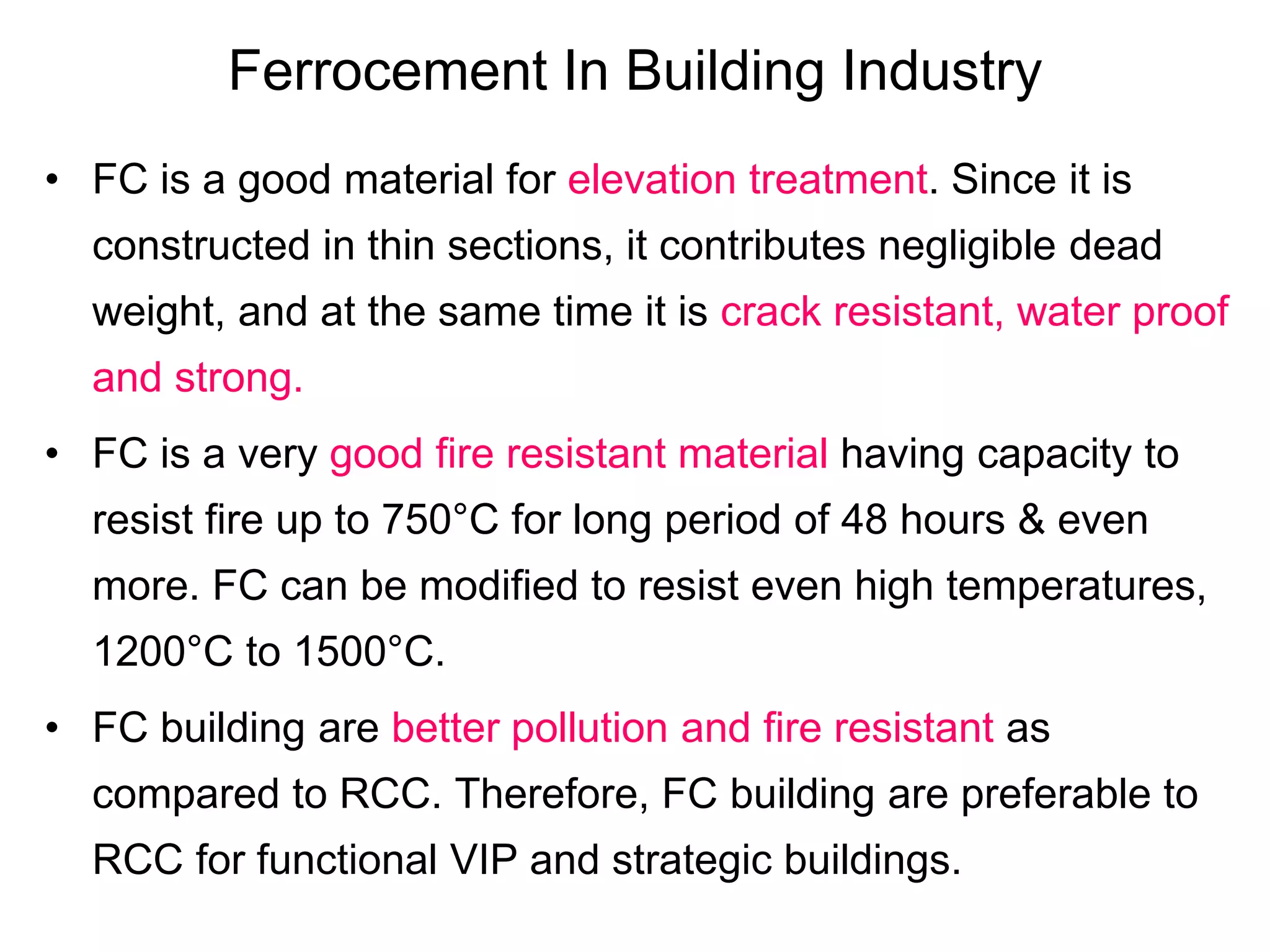 Ferrocement In Building Industry
• FC is a good material for elevation treatment. Since it is
constructed in thin sections, it contributes negligible dead
weight, and at the same time it is crack resistant, water proof
and strong.
• FC is a very good fire resistant material having capacity to
resist fire up to 750°C for long period of 48 hours & even
more. FC can be modified to resist even high temperatures,
1200°C to 1500°C.
• FC building are better pollution and fire resistant as
compared to RCC. Therefore, FC building are preferable to
RCC for functional VIP and strategic buildings.
 