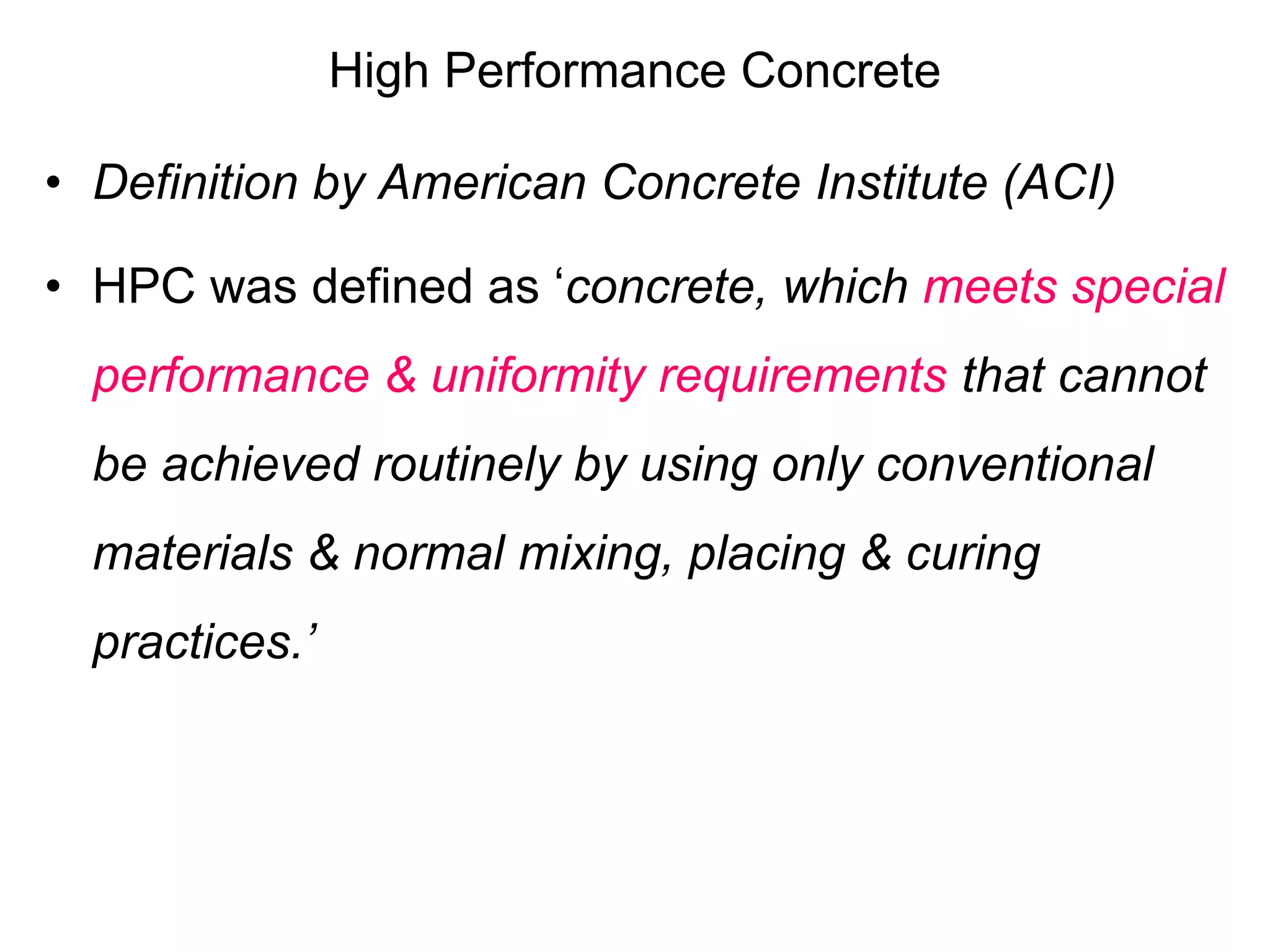 High Performance Concrete
• Definition by American Concrete Institute (ACI)
• HPC was defined as ‘concrete, which meets special
performance & uniformity requirements that cannot
be achieved routinely by using only conventional
materials & normal mixing, placing & curing
practices.’
 