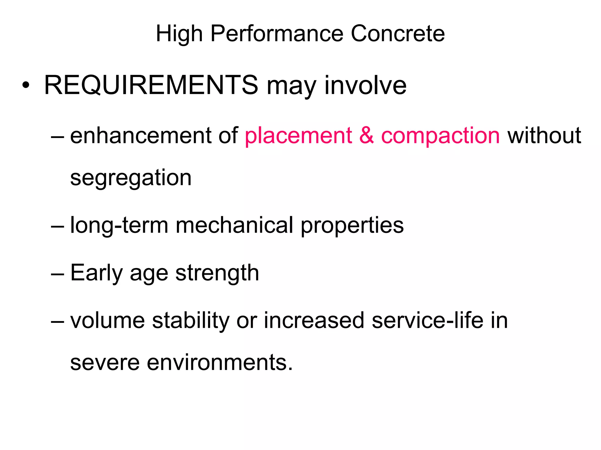 High Performance Concrete
• REQUIREMENTS may involve
– enhancement of placement & compaction without
segregation
– long-term mechanical properties
– Early age strength
– volume stability or increased service-life in
severe environments.
 