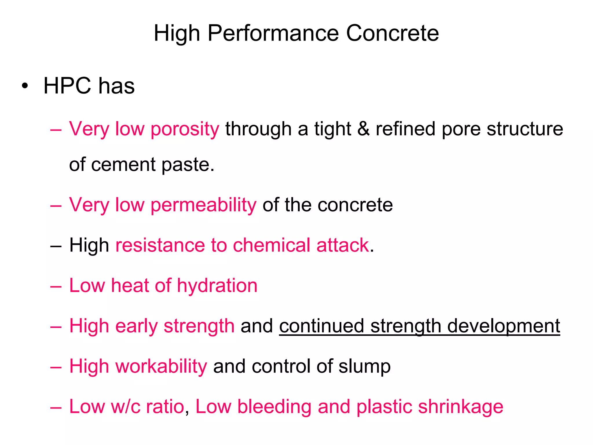 High Performance Concrete
• HPC has
– Very low porosity through a tight & refined pore structure
of cement paste.
– Very low permeability of the concrete
– High resistance to chemical attack.
– Low heat of hydration
– High early strength and continued strength development
– High workability and control of slump
– Low w/c ratio, Low bleeding and plastic shrinkage
 