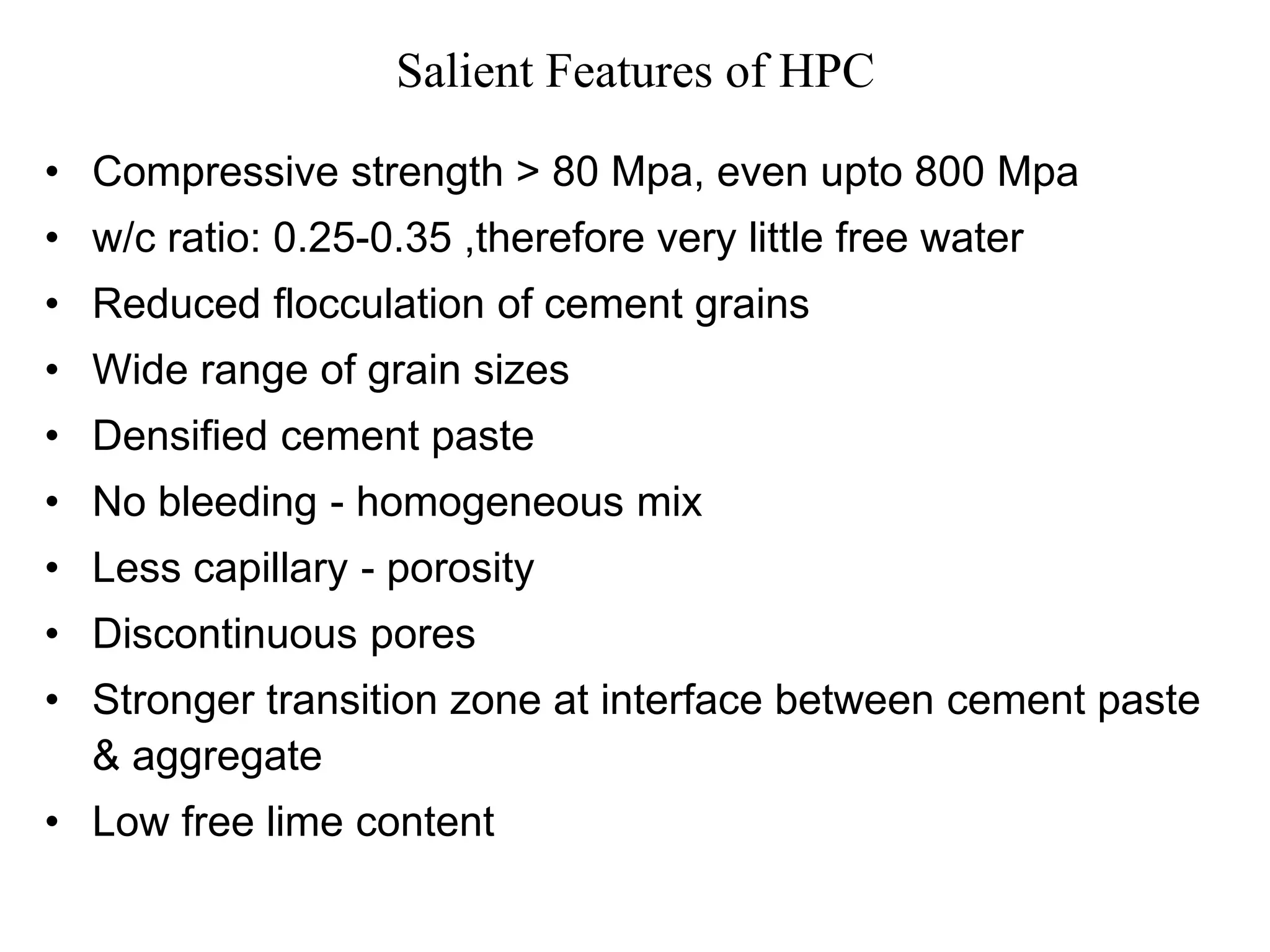 Salient Features of HPC
• Compressive strength > 80 Mpa, even upto 800 Mpa
• w/c ratio: 0.25-0.35 ,therefore very little free water
• Reduced flocculation of cement grains
• Wide range of grain sizes
• Densified cement paste
• No bleeding - homogeneous mix
• Less capillary - porosity
• Discontinuous pores
• Stronger transition zone at interface between cement paste
& aggregate
• Low free lime content
 