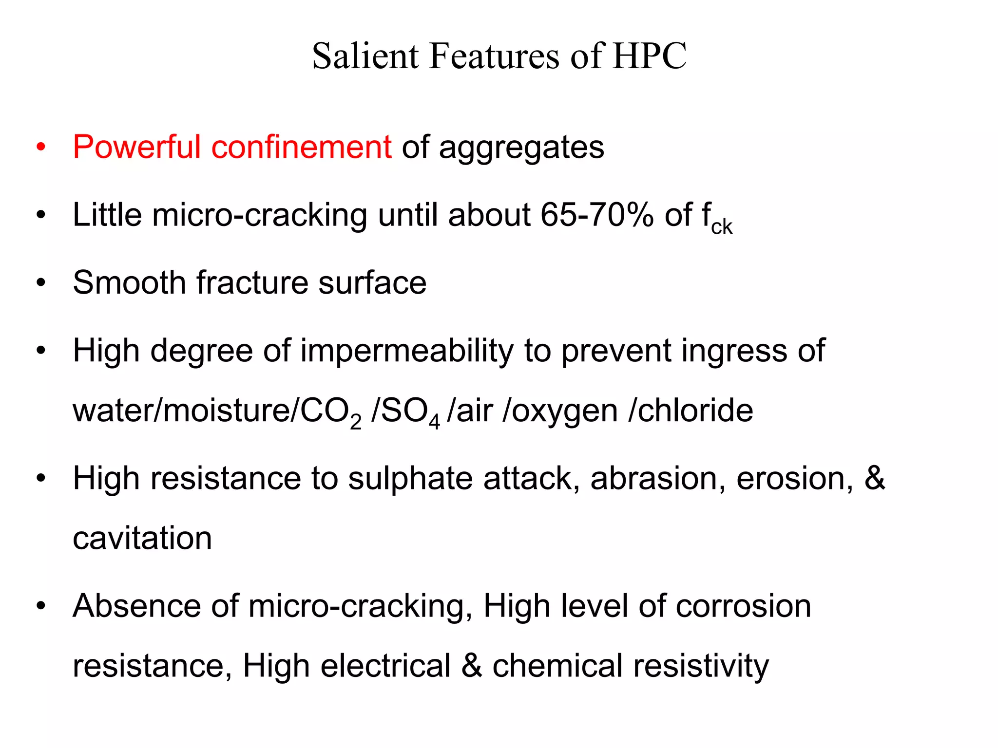 Salient Features of HPC
• Powerful confinement of aggregates
• Little micro-cracking until about 65-70% of fck
• Smooth fracture surface
• High degree of impermeability to prevent ingress of
water/moisture/CO2 /SO4 /air /oxygen /chloride
• High resistance to sulphate attack, abrasion, erosion, &
cavitation
• Absence of micro-cracking, High level of corrosion
resistance, High electrical & chemical resistivity
 