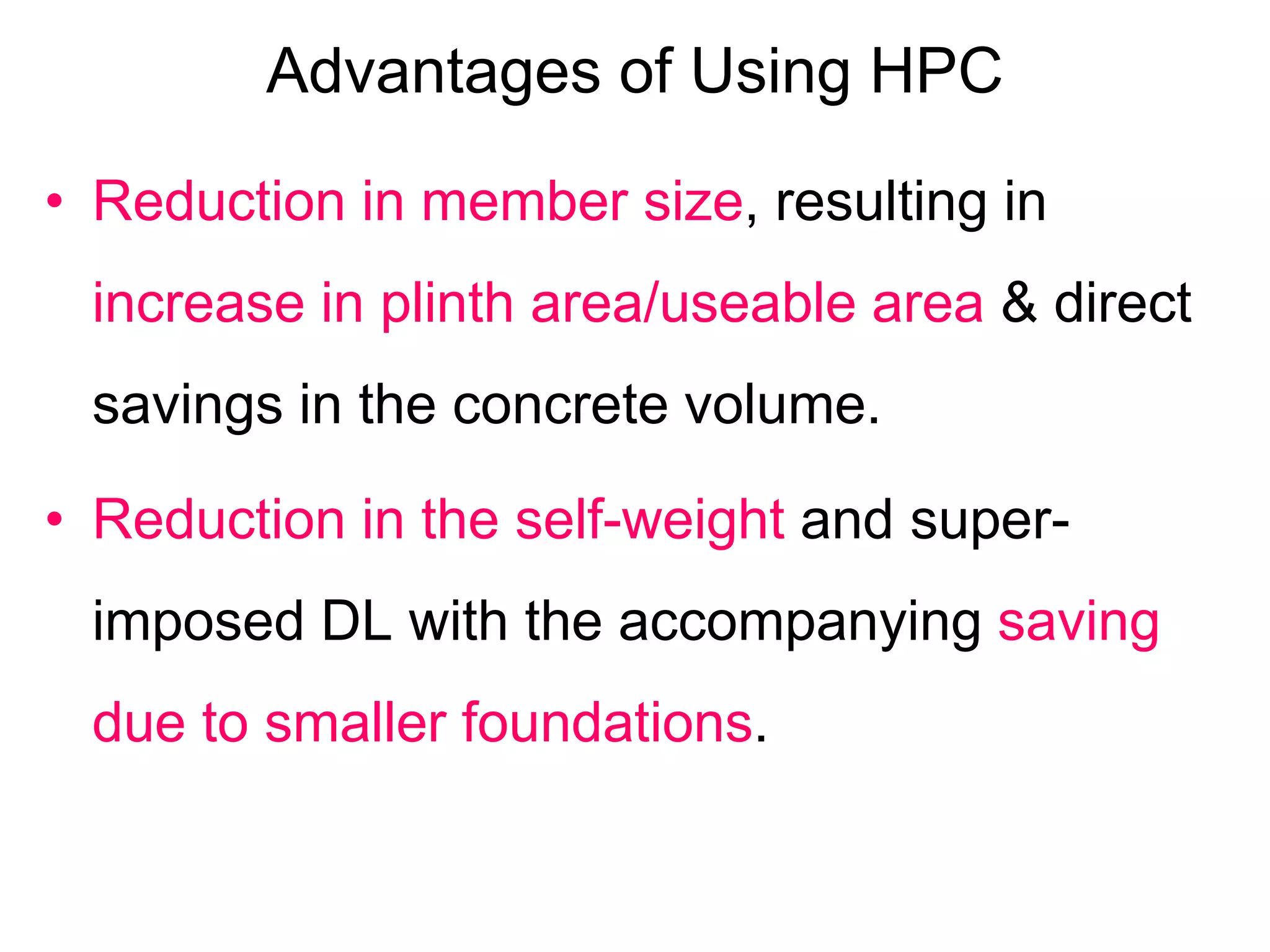 Advantages of Using HPC
• Reduction in member size, resulting in
increase in plinth area/useable area & direct
savings in the concrete volume.
• Reduction in the self-weight and super-
imposed DL with the accompanying saving
due to smaller foundations.
 