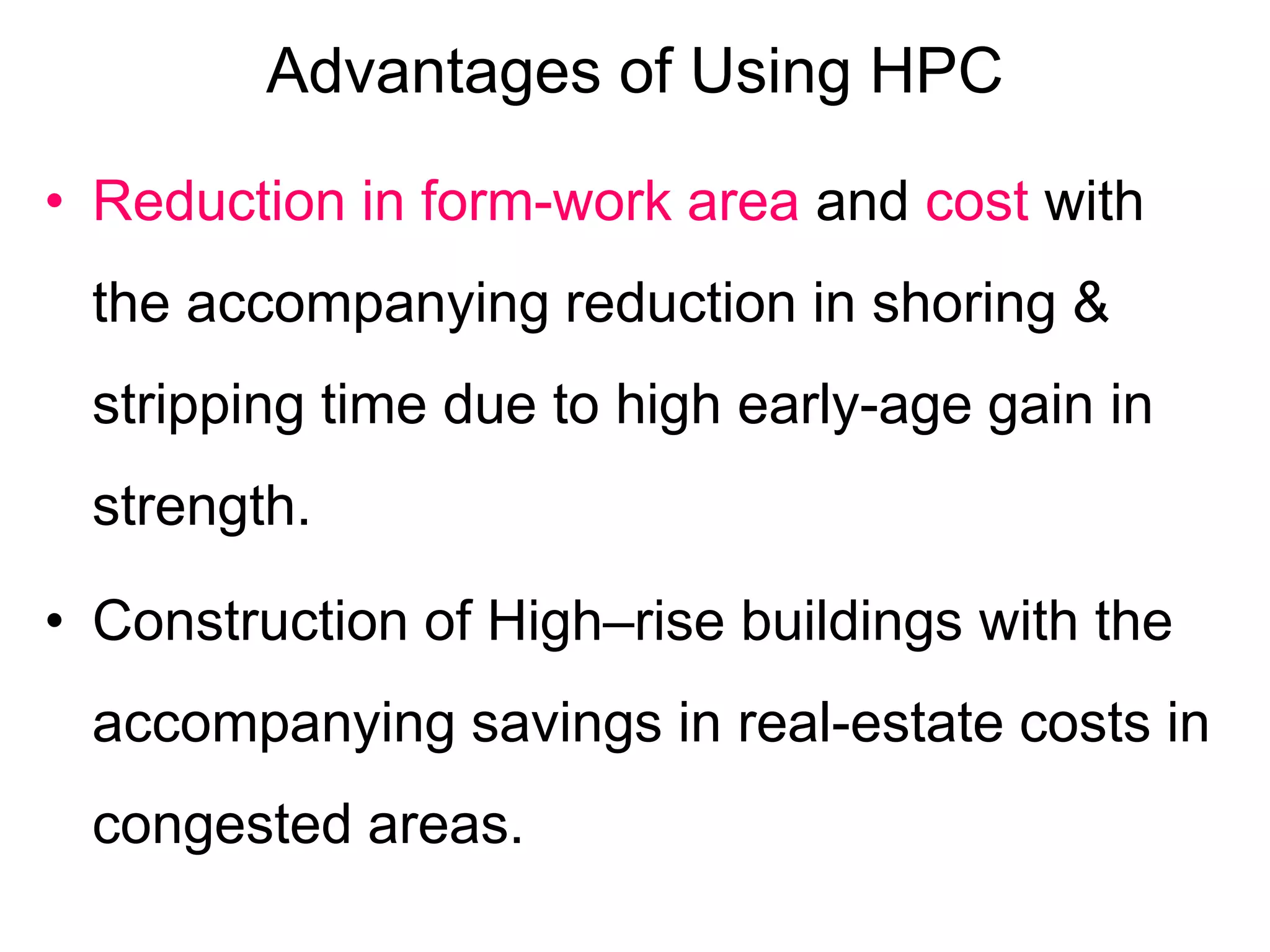 Advantages of Using HPC
• Reduction in form-work area and cost with
the accompanying reduction in shoring &
stripping time due to high early-age gain in
strength.
• Construction of High–rise buildings with the
accompanying savings in real-estate costs in
congested areas.
 