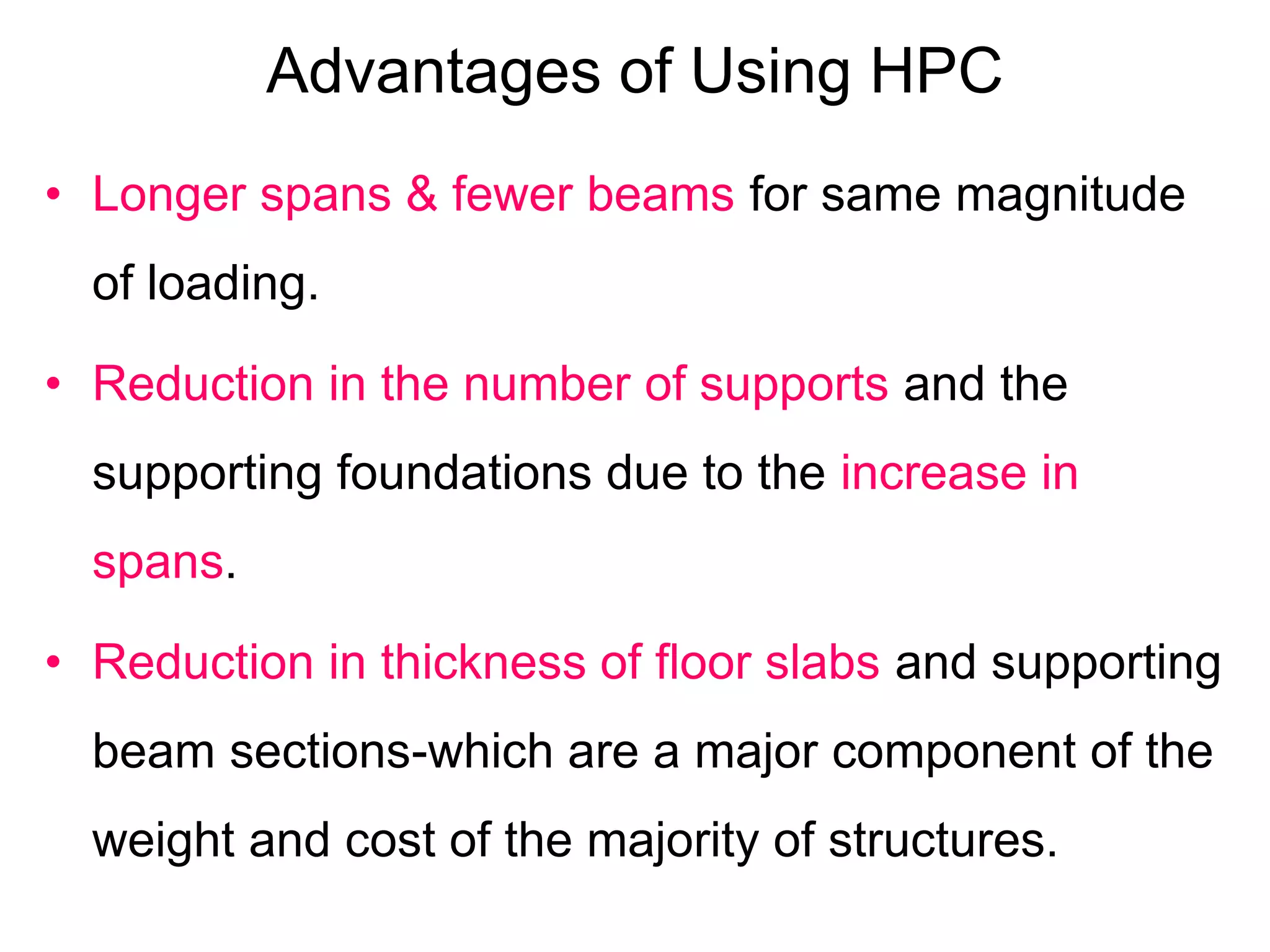 Advantages of Using HPC
• Longer spans & fewer beams for same magnitude
of loading.
• Reduction in the number of supports and the
supporting foundations due to the increase in
spans.
• Reduction in thickness of floor slabs and supporting
beam sections-which are a major component of the
weight and cost of the majority of structures.
 