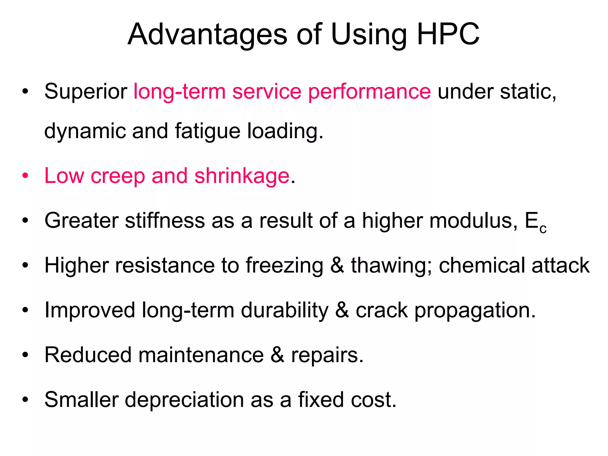Advantages of Using HPC
• Superior long-term service performance under static,
dynamic and fatigue loading.
• Low creep and shrinkage.
• Greater stiffness as a result of a higher modulus, Ec
• Higher resistance to freezing & thawing; chemical attack
• Improved long-term durability & crack propagation.
• Reduced maintenance & repairs.
• Smaller depreciation as a fixed cost.
 