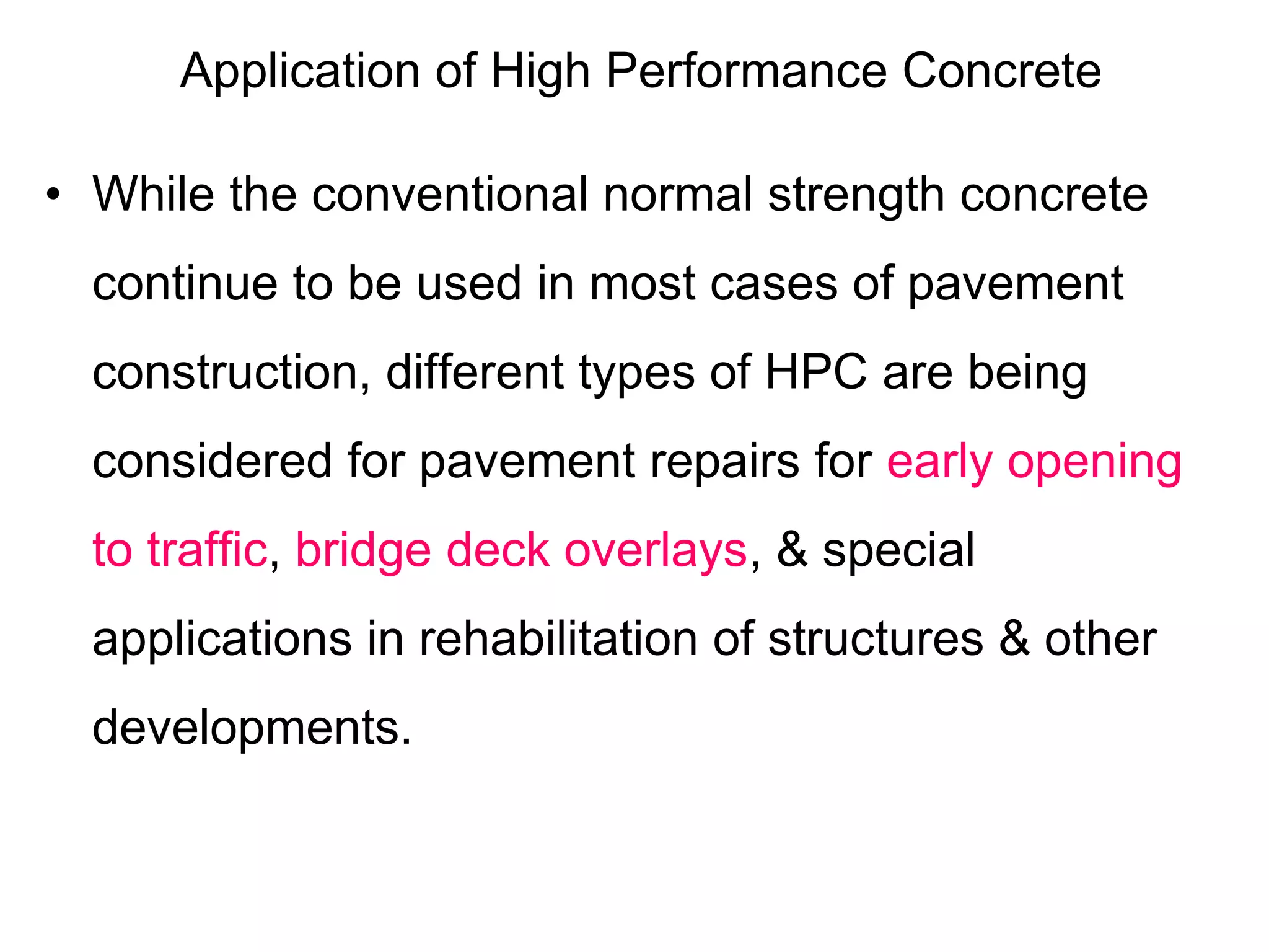 Application of High Performance Concrete
• While the conventional normal strength concrete
continue to be used in most cases of pavement
construction, different types of HPC are being
considered for pavement repairs for early opening
to traffic, bridge deck overlays, & special
applications in rehabilitation of structures & other
developments.
 