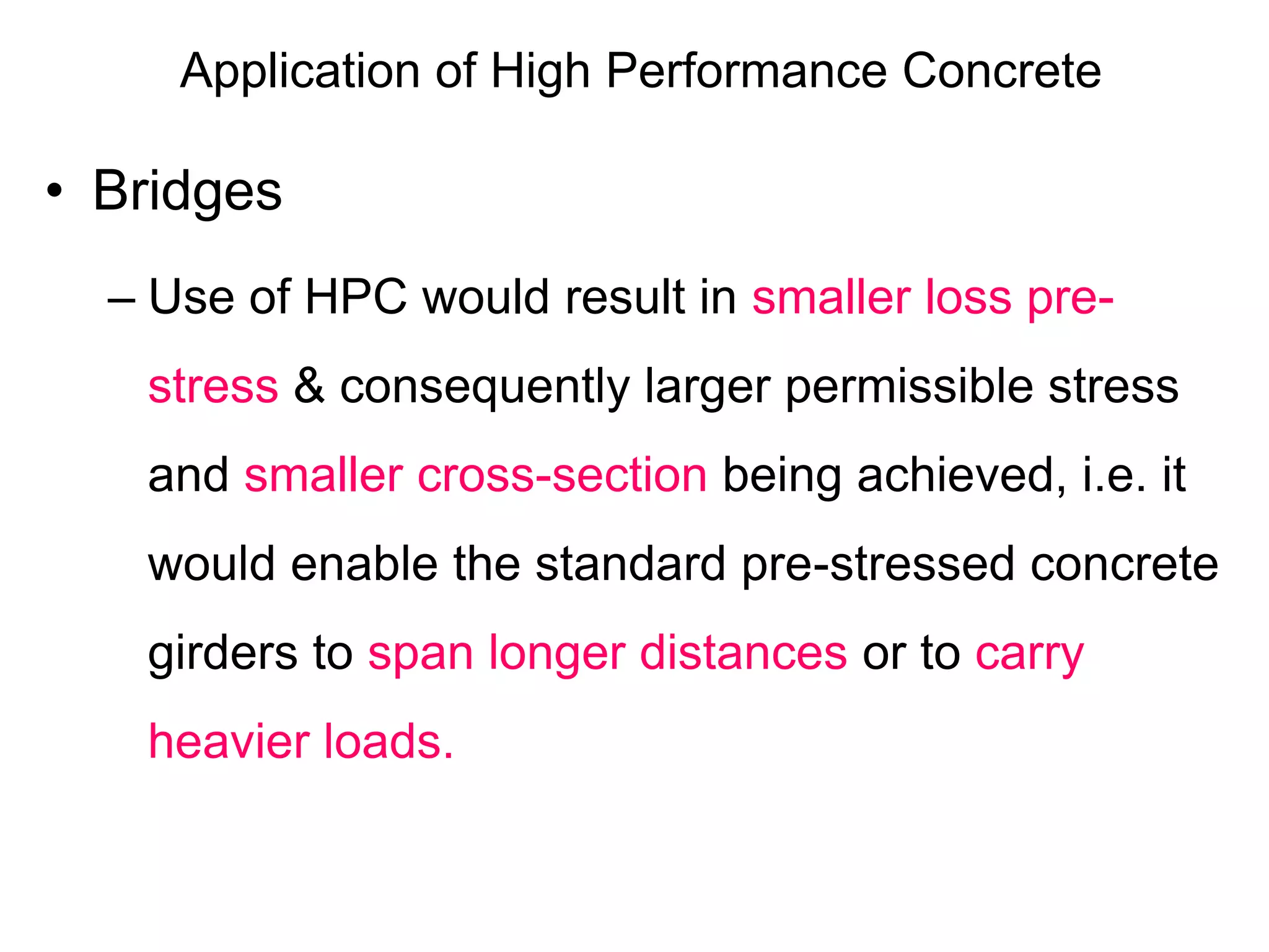 Application of High Performance Concrete
• Bridges
– Use of HPC would result in smaller loss pre-
stress & consequently larger permissible stress
and smaller cross-section being achieved, i.e. it
would enable the standard pre-stressed concrete
girders to span longer distances or to carry
heavier loads.
 