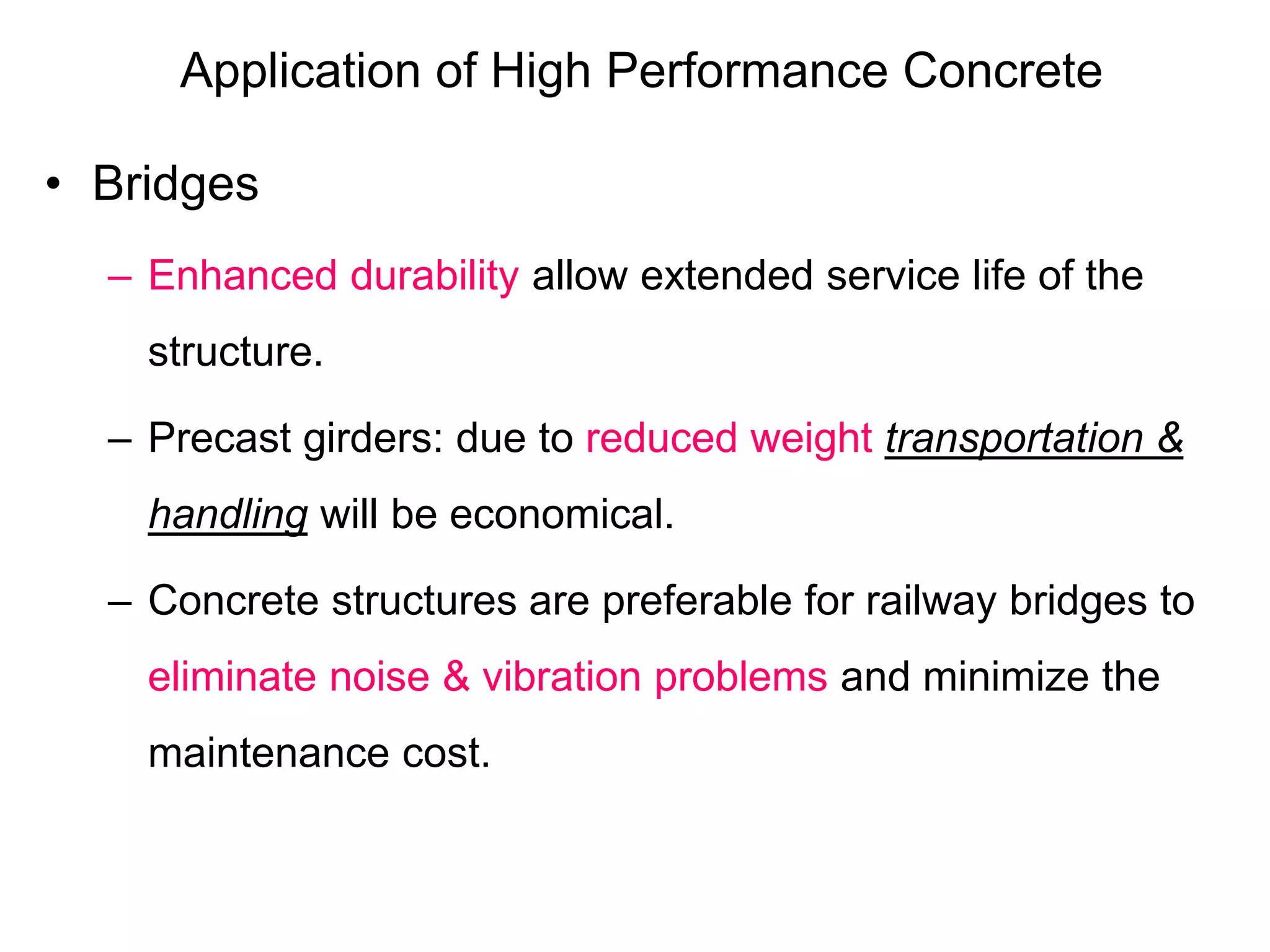 Application of High Performance Concrete
• Bridges
– Enhanced durability allow extended service life of the
structure.
– Precast girders: due to reduced weight transportation &
handling will be economical.
– Concrete structures are preferable for railway bridges to
eliminate noise & vibration problems and minimize the
maintenance cost.
 