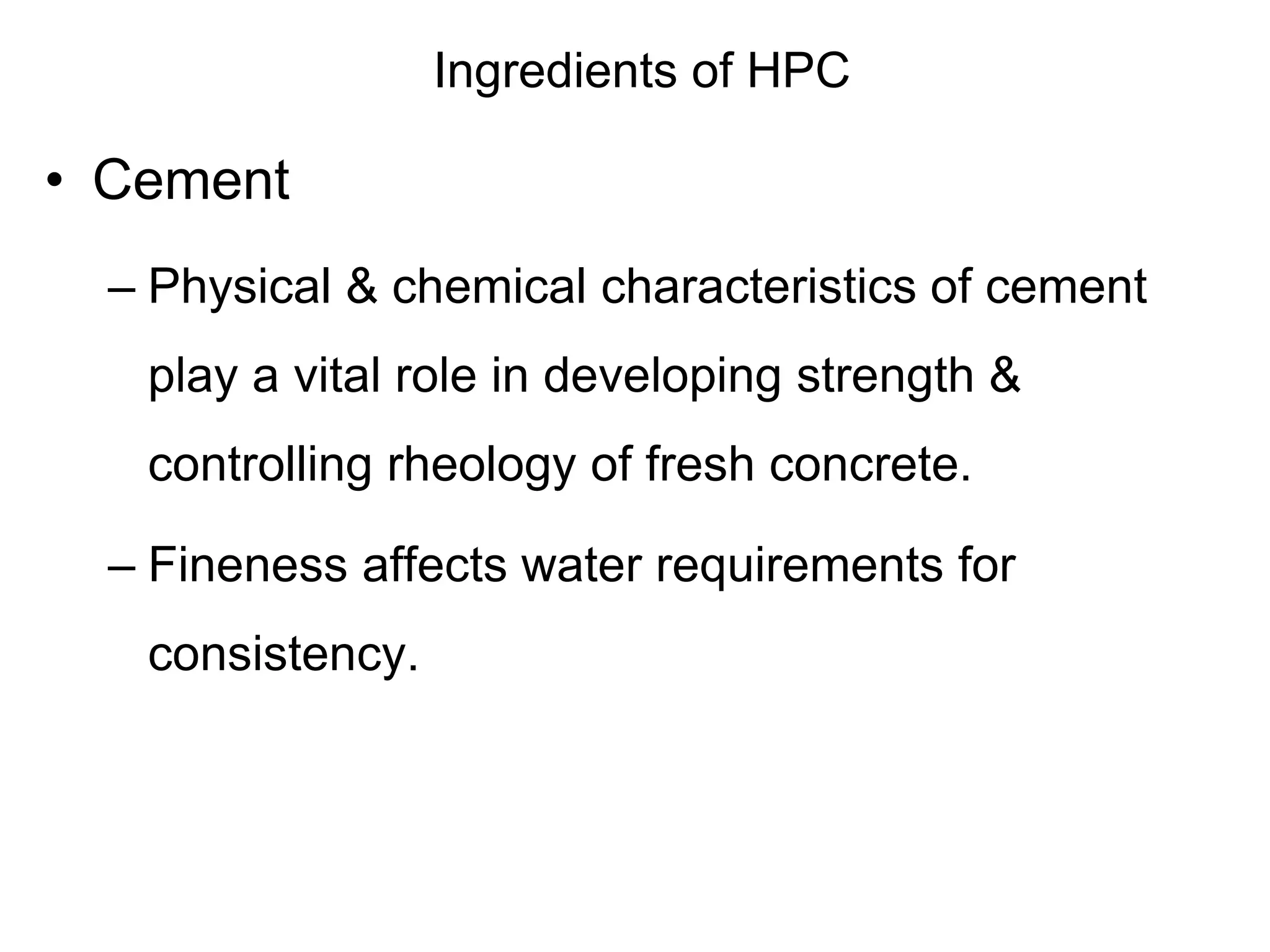 Ingredients of HPC
• Cement
– Physical & chemical characteristics of cement
play a vital role in developing strength &
controlling rheology of fresh concrete.
– Fineness affects water requirements for
consistency.
 