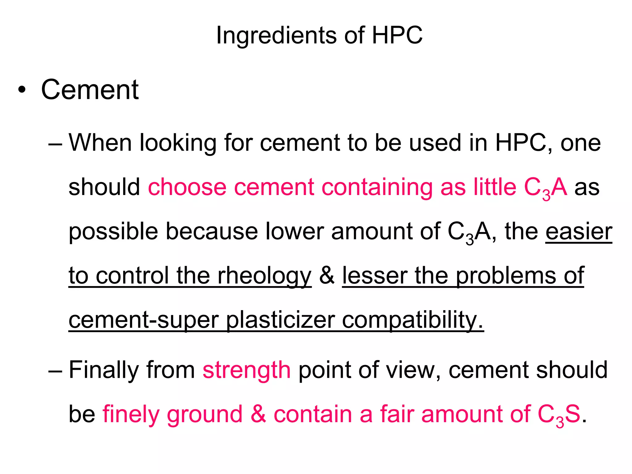 Ingredients of HPC
• Cement
– When looking for cement to be used in HPC, one
should choose cement containing as little C3A as
possible because lower amount of C3A, the easier
to control the rheology & lesser the problems of
cement-super plasticizer compatibility.
– Finally from strength point of view, cement should
be finely ground & contain a fair amount of C3S.
 